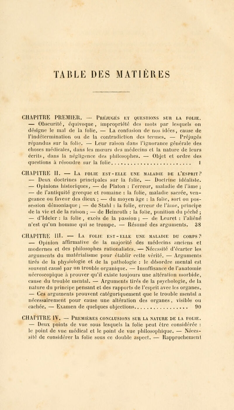 TABLE DES MATIÈRES CHAPITRE PREMIER. — Préjugés et questions sur la folie. — Obscurité, équivoque, impropriété des mots par lesquels on désigne le mal de la folie. — La contusion de nos idées, cause de l'indétermination ou de la contradiction des termes. — Préjugés répandus sur la folie. — Leur raison dans l'ignorance générale des choses médicales, dans les mœurs des médecins et la nature de leurs écrits, dans la négligence des philosophes. — Objet et ordre des questions à résoudre sur la folie 1 CHAPITRE II. — La folie est-elle une maladie de l'esprit? — Deux doctrines principales sur la folie. — Doctrine idéaliste. — Opinions historiques, — de Platon : l'erreur, maladie de l'àme ; — de l'antiquité grecque et romaine : la folie, maladie sacrée, ven- geance ou faveur des dieux ; — du moyen âge : la folie, sort ou pos- session démoniaque; — de Stahl : la folie, erreur de l'àme, principe de la vie et de la raison ; — de Heinroth : la folie, punition du péché ; — d'Ideler : la folie , excès de la passion ; — de Leuret : l'aliéné n'est qu'un homme qui se trompe. — Résumé des arguments. 38 CHAPITRE III. — La folie est-elle une maladie du corps? — Opinion affirmative de la majorité des médecins anciens et modernes et des philosophes rationalistes. — Nécessité d'écarter les arguments du matérialisme pour établir celle vérité. — Arguments tirés de la physiologie et de la pathologie : le désordre mental est souvent causé par un trouble organique. — Insuffisance de l'anatomie nécroscopique à prouver qu'il existe toujours une altération morbide, cause du trouble mental. — Arguments tirés de la psychologie, de la nature du principe pensant et des rapports de l'esprit avec les organes. — Ces arguments prouvent catégoriquement que le trouble mental a nécessairement pour cause une altération des organes, visible ou cachée. — Examen de quelques objections 90 CHAPITRE IV. — Premières conclusions sur la nature de la folie. — Deux points de vue sous lesquels la folie peut être considérée : le point de vue médical et le point de vue philosophique. — Néces- sité de considérer la folie sous ce double aspect. — Rapprochement