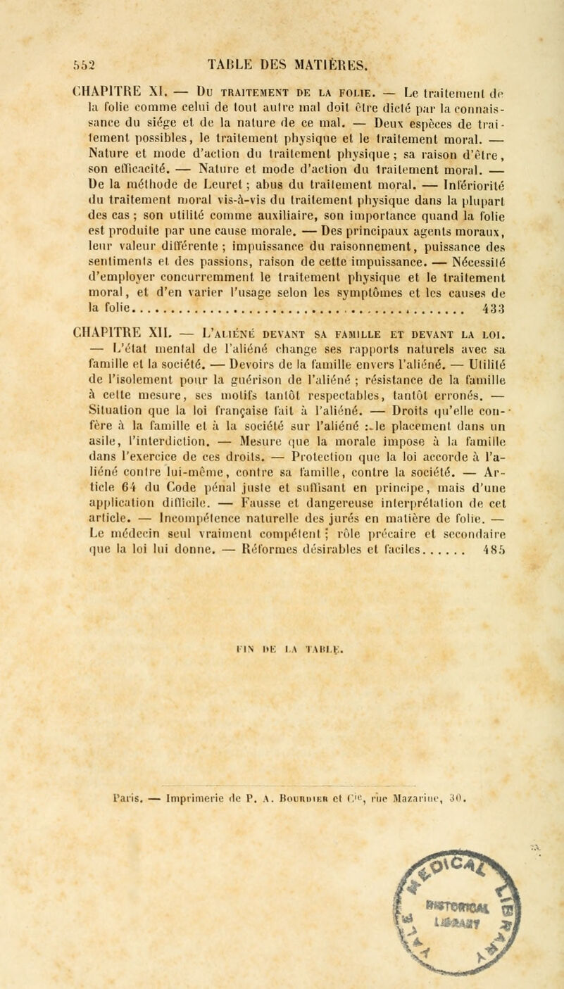 CHAPITRE XL — Du traitement de la folie. — Le traitement dé la folie comme celui de tout autre mal doit Elfe dicté par la connais- sance du siège et de la nature de ce mal. — Deux espèces de trai- tement possibles, le traitement physique et le traitement moral. — Nature et mode d'action du traitement physique; sa raison d'être, son etïicacité. — Nature et mode d'action du traitement moral. — De la méthode de Leurel ; abus du traitement moral. — Intériorité du traitement moral vis-à-vis du traitement physique dans la plupart des cas ; son utilité comme auxiliaire, son importance quand la folie est produite par une cause morale. — Des principaux agents moraux, leur valeur différente; impuissance du raisonnement, puissance des sentiments et des passions, raison de cette impuissance. — Nécessité d'employer concurremment le traitement physique et le traitement moral, et d'en varier l'usage selon les symptômes et les causes de la folie 433 CHAPITRE XII. — L'aliéné devant sa famille et devant la loi. — L'état mental de l'aliéné change ses rapports naturels avec sa famille et la société. — Devoirs de la famille envers l'aliéné. — Utilité de l'isolement pour la guérison de l'aliéné ; résistance de la famille à celte mesure, ses motifs tantôt respectables, tantôt erronés. — Situation que la loi française fait à l'aliéné. — Droits qu'elle cou-- fère à la famille et à la société sur l'aliéné :.le placement dans un asile, l'interdiction. — Mesure que la morale impose à la famille dans l'exercice de ces droits. — Protection que la loi accorde à l'a- liéné contre lui-même, contre sa famille, contre la société. — Ar- ticle 64 du Code pénal juste et suffisant en principe, mais d'une application difficile. — Fausse et dangereuse interprétation de cet article. — Incompétence naturelle des jurés en matière de folie. — Le médecin seul vraiment compétent ; rôle précaire et secondaire que la loi lui donne. — Réformes désirables et faciles 4 85 I IN DE i \ i \iu i. Taris. — Imprimerie de P. \. Bockdieb cl ('.', rïie Hazariue, 30 UttAff