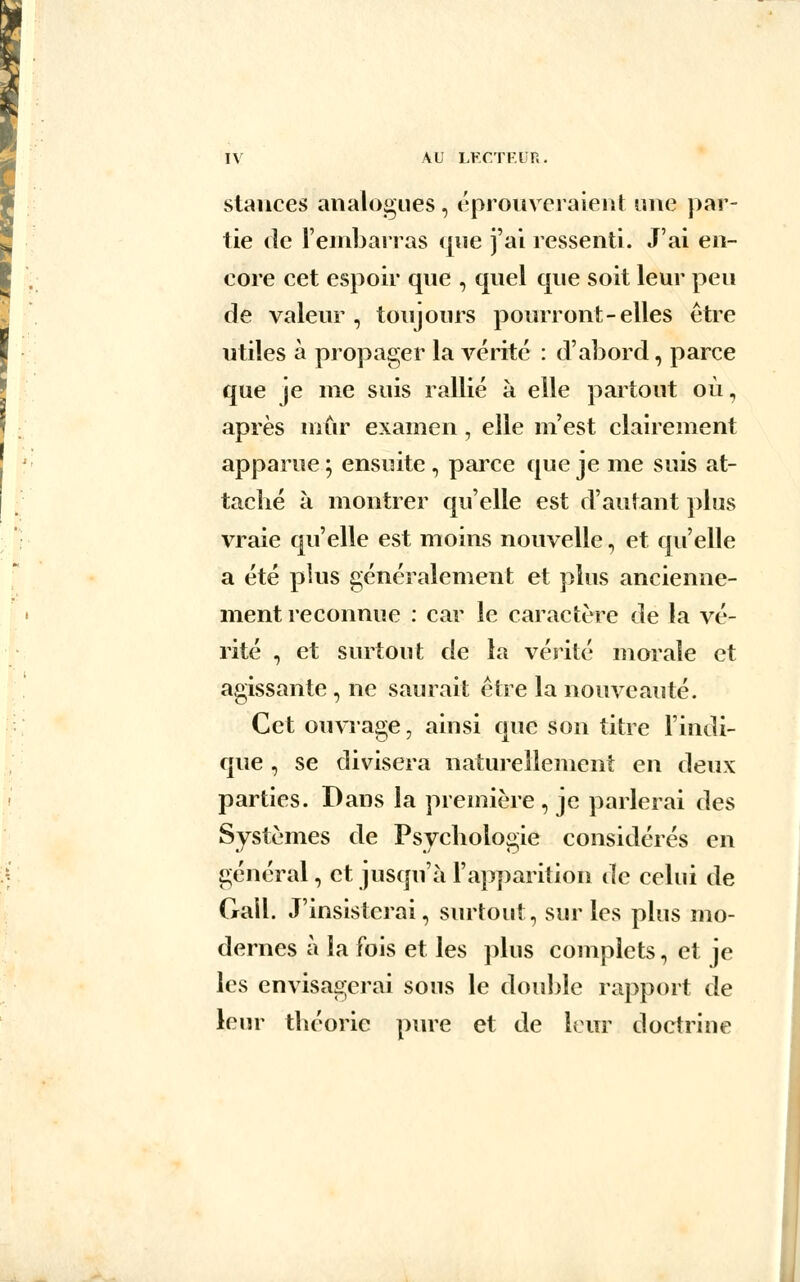 stances analogues , éprouveraient une par- tie de l'embarras que j'ai ressenti. J'ai en- core cet espoir que , quel que soit leur peu de valeur, toujours pourront-elles être utiles à propager la vérité : d'abord, parce que je me suis rallié à elle partout où, après mûr examen , elle m'est clairement apparue ; ensuite , parce que je me suis at- taché à montrer qu'elle est d'autant plus vraie qu'elle est moins nouvelle, et qu'elle a été plus généralement et plus ancienne- ment reconnue : car le caractère de la vé- rité , et surtout de la vérité morale et agissante , ne saurait être la nouveauté. Cet ouvrage, ainsi que son titre l'indi- que , se divisera naturellement en deux parties. Dans la première , je parlerai des Systèmes de Psychologie considérés en général, et jusqu'à l'apparition de celui de Gall. J'insisterai, surtout, sur les plus mo- dernes à la fois et les plus complets, et je les envisagerai sous le double rapport de leur théorie pure et de leur doctrine