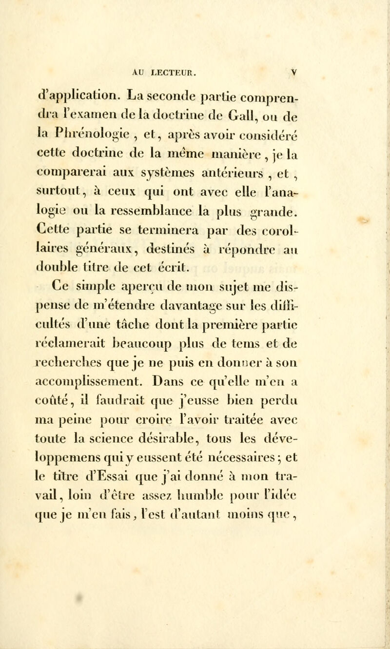 d'application. La seconde partie compren- dra l'examen de la doctrine de Gall, on de la Phrénologie , et, après avoir considéré cette doctrine de la même manière , je la comparerai aux systèmes antérieurs , et , surtout, à ceux qui ont avec elle l'ana- logie ou la ressemblance la plus grande. Cette partie se terminera par des corol- laires généraux, destinés à répondre au double titre de cet écrit. Ce simple aperçu de mon sujet me dis- pense de m'étendre davantage sur les diffi- cultés d'une tâche dont la première partie réclamerait beaucoup plus de teins et de recherches que je ne puis en donner à son accomplissement. Dans ce qu'elle m'en a coûté, il faudrait que j'eusse bien perdu ma peine pour croire l'avoir traitée avec toute la science désirable, tous les déve- loppemens qui y eussent été nécessaires ; et le titre d'Essai que j'ai donné à mon tra- vail, loin d'être assez humble pour l'idée que je m'en fais, l'est d'autant moins que ,