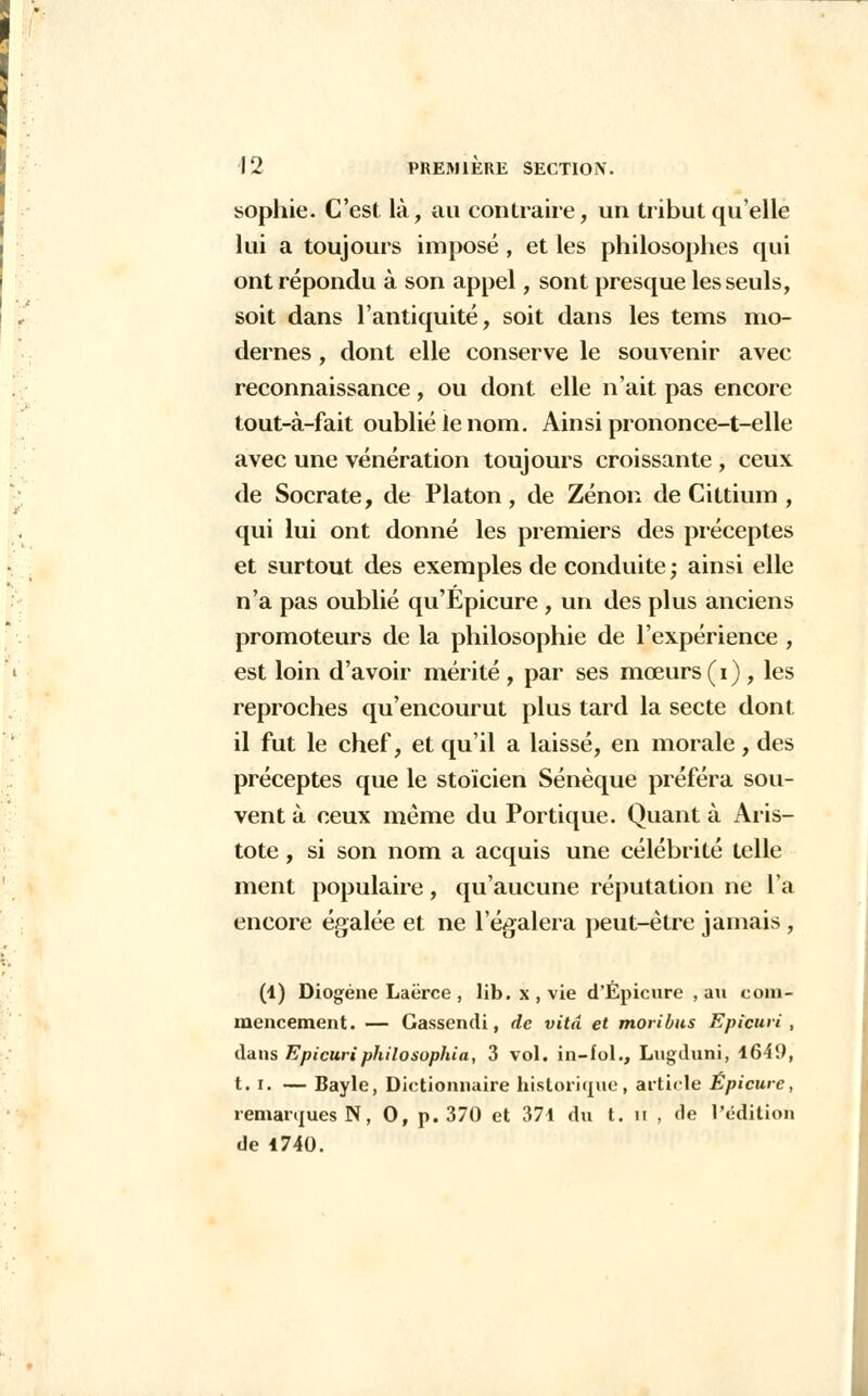 sophie. C'est là, au contraire, un tribut quelle lui a toujours imposé , et les philosophes qui ont répondu à son appel, sont presque les seuls, soit dans l'antiquité, soit dans les tems mo- dernes , dont elle conserve le souvenir avec reconnaissance, ou dont elle n'ait pas encore tout-à-fait oublié le nom. Ainsi prononce-t-elle avec une vénération toujours croissante , ceux de Socrate, de Platon , de Zenon de Cittium , qui lui ont donné les premiers des préceptes et surtout des exemples de conduite ; ainsi elle n'a pas oublié qu'Epicure , un des plus anciens promoteurs de la philosophie de l'expérience , est loin d'avoir mérité , par ses mœurs (i) , les reproches qu'encourut plus tard la secte dont il fut le chef, et qu'il a laissé, en morale, des préceptes que le stoïcien Sénèque préféra sou- vent à ceux même du Portique. Quant à Aris- tote, si son nom a acquis une célébrité telle ment populaire, qu'aucune réputation ne l'a encore égalée et ne l'égalera peut-être jamais , (1) Diogéne Laërce , lib. x , vie d'Épicure , au com- mencement. — Gassendi, de vitd et moribus Epicuvi , dans Epicuriphilosophia, 3 vol. in-fol., Lugduni, 1649, t. i. — Bayle, Dictionnaire historique, article Épicure, remarques N, 0, p. 370 et 374 du t. li , de l'édition de 4740.