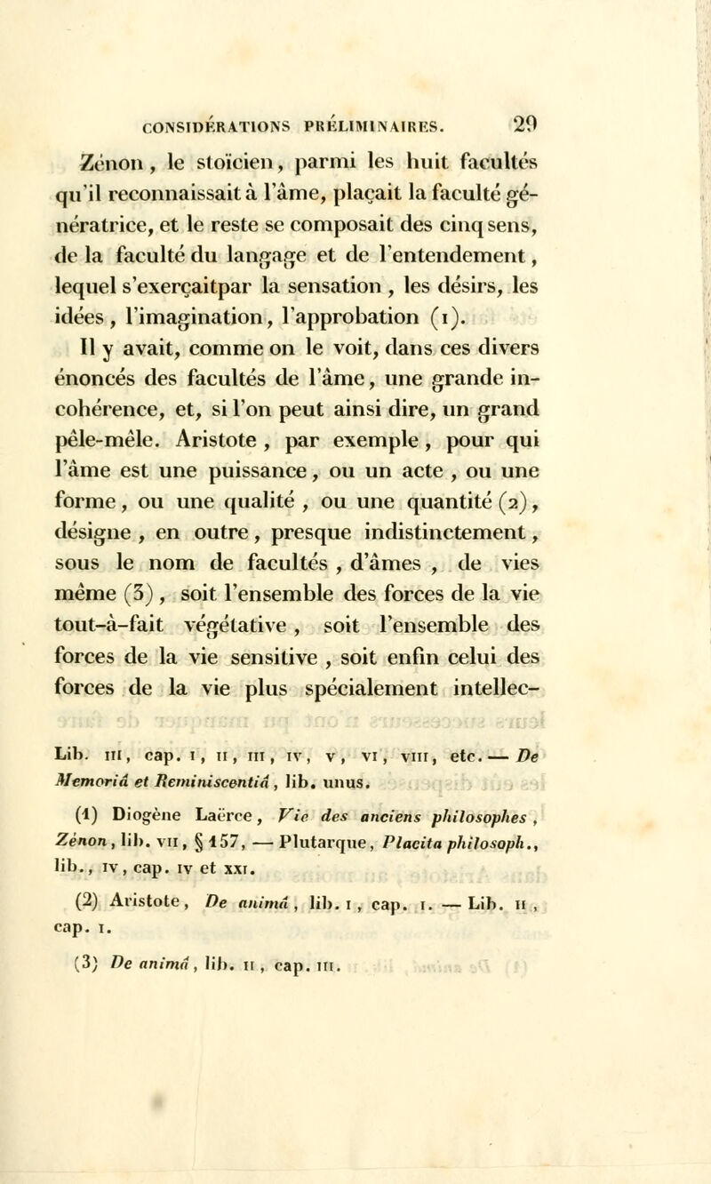 Zenon , le stoïcien, parmi les huit facultés qu'il reconnaissait à l'âme, plaçait la faculté gé- nératrice, et le reste se composait des cinq sens, de la faculté du langage et de l'entendement, lequel s'exerçaitpar la sensation , les désirs, les idées, l'imagination, l'approbation (i). Il y avait, comme on le voit, dans ces divers énoncés des facultés de l'âme, une grande in- cohérence, et, si l'on peut ainsi dire, un grand pêle-mêle. Aristote , par exemple, pour qui l'âme est une puissance, ou un acte , ou une forme, ou une qualité , ou une quantité (2), désigne , en outre , presque indistinctement, sous le nom de facultés , d'âmes , de vies même (3), soit l'ensemble des forces de la vie tout-à-fait végétative , soit l'ensemble des forces de la vie sensitive , soit enfin celui des forces de la vie plus spécialement intellec- Lib. m, cap. 1, 11, m, iv, v, vi, vin, etc.— De Memoriâ et Reminiscentia , lib. un us. (1) Diogène Laërce, Vie des anciens philosophes , Zenon, lib. vu , § 157, — Plutarque, Placita philosoph., lib., iv, cap. iv et xxi. (2) Aristote, De anima, lib. 1 , cap. 1. —Lib. H , cap. 1.