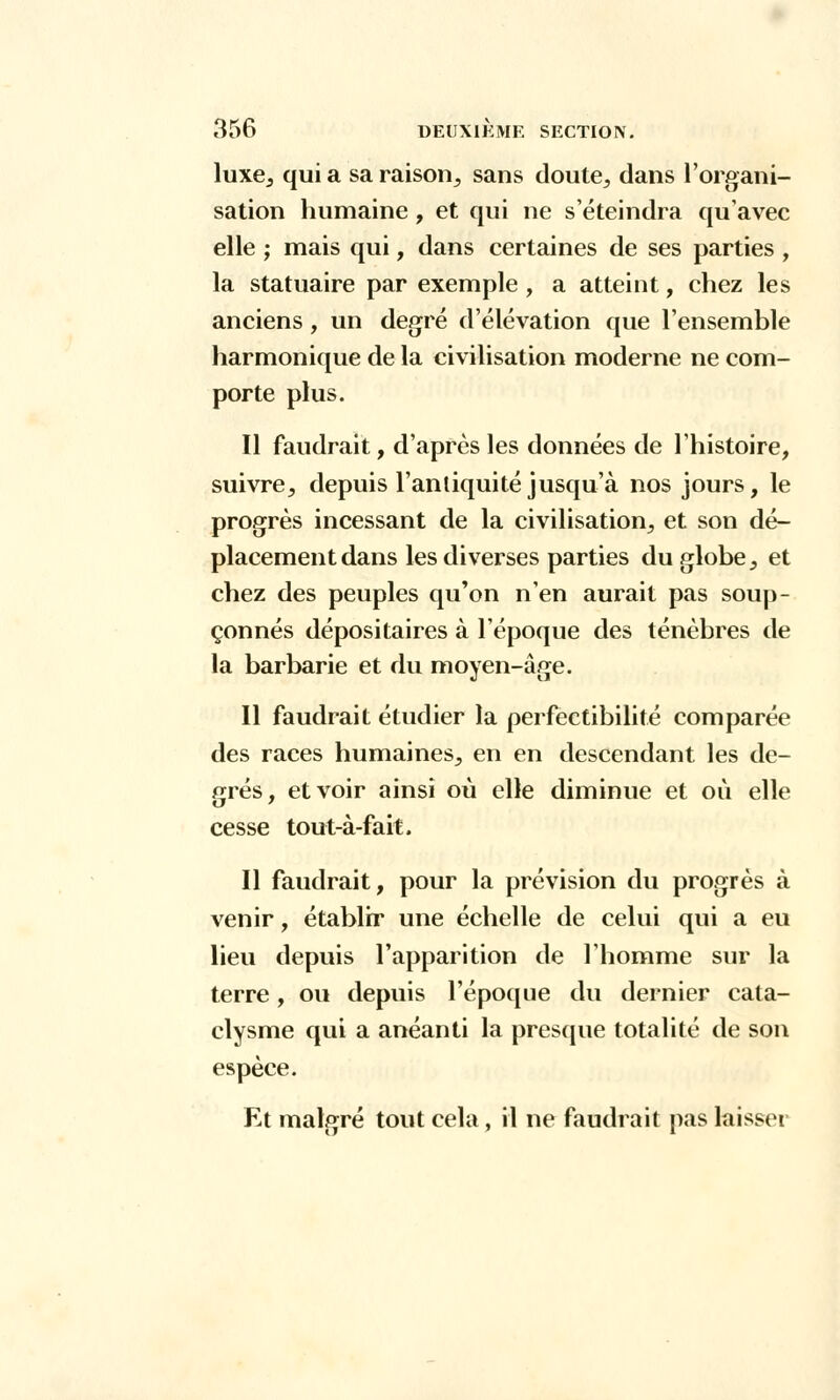 luxe, qui a sa raison,, sans doute, dans l'organi- sation humaine, et qui ne s'éteindra qu'avec elle ; mais qui, dans certaines de ses parties , la statuaire par exemple , a atteint, chez les anciens, un degré d'élévation que l'ensemble harmonique de la civilisation moderne ne com- porte plus. Il faudrait, d'après les données de l'histoire, suivre, depuis l'antiquité jusqu'à nos jours, le progrès incessant de la civilisation, et son dé- placement dans les diverses parties du globe, et chez des peuples qu'on n'en aurait pas soup- çonnés dépositaires à l'époque des ténèbres de la barbarie et du moyen-âge. Il faudrait étudier la perfectibilité comparée des races humaines, en en descendant les de- grés, et voir ainsi où elle diminue et où elle cesse tout-à-fait. Il faudrait, pour la prévision du progrès à venir, établir une échelle de celui qui a eu lieu depuis l'apparition de l'homme sur la terre, ou depuis l'époque du dernier cata- clysme qui a anéanti la presque totalité de son espèce. Et malgré tout cela, il ne faudrait pas laisser