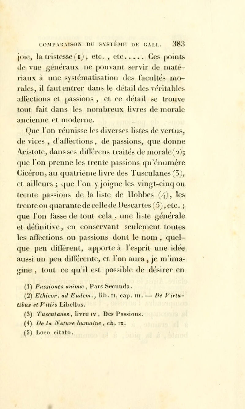 jpie, la tristesse (i), etc. , etc Ces points île vue généraux ne pouvant servir de maté- riaux à une systématisation des facultés mo- rales, il faut entrer dans le détail des véritables affections et passions , et ce détail se trouve tout fait dans les nombreux livres de morale ancienne et moderne. Que l'on réunisse les diverses listes de vertus, de vices „ d'affections, de passions, que donne Aristote, dans ses difïérens traités demorale(2); que l'on prenne les (rente passions qu'énumère Cicéron, au quatrième livre des Tusculanes (3), et ailleurs ; que l'on y joigne les vingt-cinq ou trente passions de la liste de Hobbes (4), les trente ou quarante de celle de Descartes (5), etc. ; que l'on fasse de tout cela, une liste générale et définitive, en conservant seulement toutes les affections ou passions dont le nom , quel- que peu différent, apporte à l'esprit une idée aussi un peu différente, et Ion aura, je m'ima- gine , tout ce qu'il est possible de désirer en (1) Passiones animœ , Pars Secunda. (2) Ethicor. ad Eudem., lib. n, cap. m. — De Virtu- tibus et Vitiis Libellus. (3) Tusculanes , livre iv , Des Passions. (4) De la Nature humaine , ch. ix.