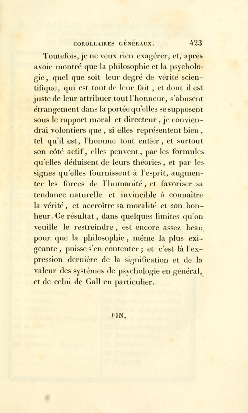 Toutefois, je ne veux rien exagérer, et, après avoir montré que la philosophie et la psycholo- gie , quel (jue soit leur degré de vérité scien- tifique, qui est tout de leur fait , et dont il est juste de leur attribuer tout l'honneur, s'abusent étrangement dans la portée qu'elles se supposent sous le rapport moral et directeur , je convien- drai volontiers que , si elles représentent bien , tel qu'il est, l'homme tout entier, et surtout son côté actif, elles peuvent, parles formules qu'elles déduisent de leurs théories, et par les signes qu'elles fournissent à l'esprit, augmen- ter les forces de l'humanité, et favoriser sa tendance naturelle et invincible à connaître la vérité, et accroître sa moralité et son bon- heur. Ce résultat, dans quelques limites qu'on veuille le restreindre , est encore assez beau pour que la philosophie, même la plus exi- geante , puisse s'en contenter ; et c'est là l'ex- pression dernière de la signification et de la valeur des systèmes de psychologie en général, et de celui de Gall en particulier. FIN.