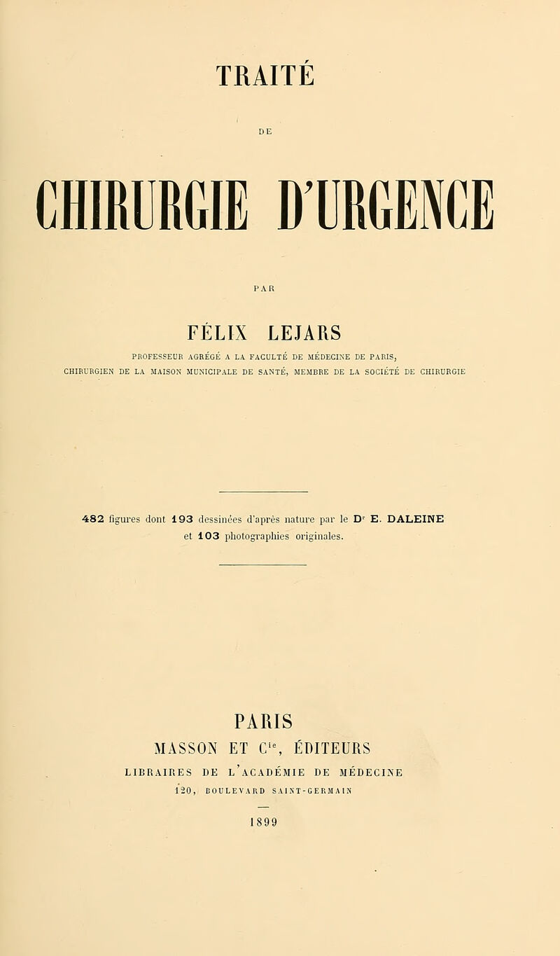 CHIRURGIE D'URGENCE FÉLIX LEJARS PROFESSEUR AGREGE A LA FACULTE DE MEDECINE DE PARIS, CHIRURGIEN DE LA MAISON MUNICIPALE DE SANTÉ, MEMBRE DE LA SOCIÉTÉ DE CHIRURGIE 482 figures dont 193 dessinées d'après nature par le Dr E. DALEINE et 103 photographies originales. PARIS MASSON ET Cie, ÉDITEURS LIBRAIRES DE l'aCADÉMIE DE MÉDECINE 120, DOULEVARD SAINT-GERMAIN 1899