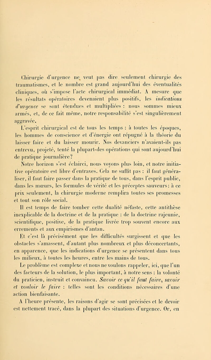 Chirurgie d'urgence ne^ veut pas dire seulement chirurgie des traumatisme*, et le nombre est grand aujourd'hui des éventualités cliniques, où s'impose l'acte chirurgical immédiat. A mesure que les résultats opératoires devenaient plus positifs, les indications d'urgence se sont étendues et multipliées : nous sommes mieux armés, et, de ce fait même, notre responsabilité s'est singulièrement aggravée. L'esprit chirurgical est de tous les temps : à toutes les époques, les hommes de conscience et d'énergie ont répugné à la théorie du laisser faire et du laisser mourir. Nos devanciers n'avaient-ils pas entrevu, projeté, tenté la plupart-des opérations qui sont aujourd'hui de pratique journalière? Notre horizon s'est éclairci, nous voyons plus loin, et notre initia- tive opératoire est libre d'entraves. Cela ne suffit pas : il faut généra- liser, il faut faire passer dans la pratique de tous, dans l'esprit public, dans les mœurs, les formules de vérité et les préceptes sauveurs: à ce prix seulement, la chirurgie moderne remplira toutes ses promesses et tout son rôle social. Il est temps de faire tomber celte dualité néfaste, cette antithèse inexplicable de la doctrine et de la pratique : de la doctrine rajeunie, scientifique, positive, de la pratique livrée trop souvent encore aux errements et aux empirismes d'antan. Et c'est là précisément que les difficultés surgissent et que les obstacles s'amassent, d'autant plus nombreux et plus déconcertants, en apparence, que les indications d'urgence se présentent dans tous les milieux, à toutes les heures, entre les mains de tous. Le problème est complexe et nous ne voulons rappeler, ici, que l'un des facteurs de la solution, le plus important, à notre sens : la volonté du praticien, instruit et convaincu. Savoir ce qu'il faut faire, savoir et vouloir le faire : telles sont les conditions nécessaires d'une action bienfaisante. À l'heure présente, les raisons d'agir se sont précisées et le devoir est nettement tracé, dans la plupart des situations d'urgence. Or, en