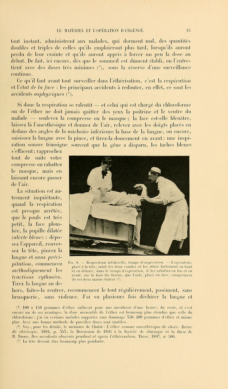 tout instant, administrent aux malades, qui dorment mal, des quantités doubles et triples de celles qu'ils emploieront plus tard, lorsqu'ils auront perdu de leur crainte et qu'ils auront appris à forcer un peu la dose au début. De fait, ici encore, dès que le sommeil est dûment établi, on l'entre- tient avec des doses très minimes ('), sous la réserve d'une surveillance continue. Ce qu'il faut avant tout surveiller dans l'éthérisation, c'est la respiration et Y état de la face : les principaux accidents à redouter, en effet, ce sont les accidents asphyxiques (2). Si donc la respiration se ralentit — et celui qui est chargé du chloroforme ou de l'éther ne doit jamais quitter des yeux la poitrine et le ventre du malade — soulevez la compresse ou le masque ; la face est-elle bleuâtre, laissez là l'anesthésiquc et donnez de l'air, relevez avec les doigts placés en dedans des angles de la mâchoire inférieure la base de la langue, ou encore, saisissez la langue avec la pince, et tirez-la doucement en avant: une inspi- ration sonore témoigne souvent que la gène a disparu, les taches bleues s'effacent; rapprochez tout de suite votre compresse ou rabattez le masque, mais en laissant encore passer de l'air. La situation est au- trement inquiétante, quand la respiration est presque arrêtée, que le pouls est très petit, la face plom- bée, la pupille dilatée (alerte bleue) : dépo- sez l'appareil, renver- sez la tète, pincez la langue et sans préci- pitation, commencez méthodiquement les tractions rythmées. Tirez la langue au de- hors, faites-la rentrer, recommencez le tout régulièrement, posément, sans brusquerie, sans violence. J'ai vu plusieurs fois déchirer la langue et (') 100 à 150 grammes d'ètber suffisent pour une anestliésie d'une heure; du reste, et c'est encore un de ses avantages, la dose maniable de l'éther est beaucoup plus étendue que celle du chloroforme; j'ai vu certains malades supporter sans dommage 550, 400 grammes d'éther et même plus. Avec une bonne méthode de pareilles doses sont inutiles. (-) Voy., pour les détails, le mémoire de Chalot : L'éther comme anesthésique de choix. Revue de chirurgie, 1894, p. 555; la Discussion de 1805 à la Société de chirurgie et la thèse de H. Thorp, Des accidents observés pendant et aj>rès l'éthérisation. Thèse, 1897, n° 500. (5) La tète devrait être beaucoup plus pendante. Fig. 8. — Respiration artificielle, temps d'inspiration. — L'opérateur, placé a la tète, saisit les deux coudes et les attire fortement en haut et en dehors; dans le temps d'expiration, il les rabattra en bas et en avant, sur la base du thorax', que l'aide, placé en face, comprimera de ses deux mains étalées (3J.