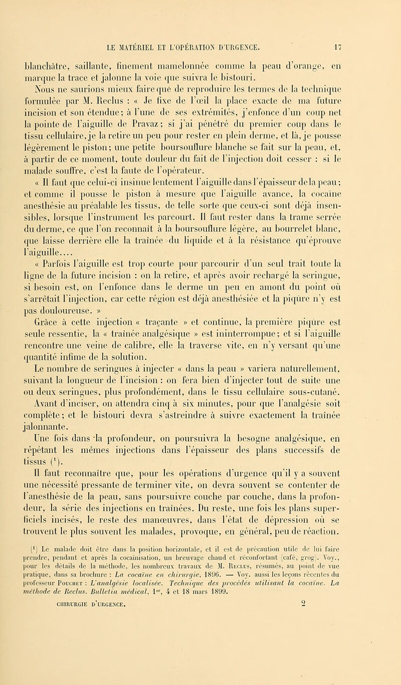 blanchâtre, saillante, finement mamelonnée comme la peau d'orange, en marque la trace et jalonne la voie que suivra le bistouri. Nous ne saurions mieux faire que de reproduire les termes de la technique formulée par M. Reclus : « Je lixc de l'œil la place exacte de ma future incision et son étendue; à rime de ses extrémités, j'enfonce d'un coup net la pointe de l'aiguille de Pravaz; si j'ai pénétré du premier coup dans le tissu cellulaire, je la retire un peu pour rester en plein derme, et là, je pousse légèrement le piston; une petite boursouflure blanche se fait sur la peau, et, à partir de ce moment, toute douleur du fait de l'injection doit cesser : si le malade souffre, c'est la faute de l'opérateur. « Il faut que celui-ci insinue lentement l'aiguille dans l'épaisseur de la peau; et comme il pousse le piston à mesure que l'aiguille avance, la cocaïne ancslhésie au préalable les tissus, de telle sorte que ceux-ci sont déjà insen- sibles, lorsque l'instrument les parcourt. Il faut rester dans la trame serrée du derme, ce que l'on reconnaît à la boursouflure légère, au bourrelet blanc, que laisse derrière elle la traînée du liquide et à la résistance qu'éprouve l'aiguille « Parfois l'aiguille est trop courte pour parcourir d'un seul trait toute la ligne de la future incision : on la retire, et après avoir rechargé la seringue, si besoin est, on l'enfonce dans le derme un peu en amont du point où s'arrêtait l'injection, car cette région est déjà anesthésiée et la piqûre n'y est pas douloureuse. » Grâce à cette injection « traçante » et continue, la première piqûre est seule ressentie, la « traînée analgésique » est ininterrompue; et si l'aiguille rencontre une veine de calibre, elle la traverse vite, en n'y versant qu'une quantité infime de la solution. Le nombre de seringues à injecter « dans la peau » variera naturellement, suivant la longueur de l'incision : on fera bien d'injecter tout de suite une ou deux seringues, plus profondément, dans le tissu cellulaire sous-cutané. Avant d'inciser, on attendra cinq à six minutes, pour que l'analgésie soit complète; et le bistouri devra s'astreindre à suivre exactement la traînée jalonnante. Une fois dans 'la profondeur, on poursuivra la besogne analgésique, en répétant les mêmes injections dans l'épaisseur des plans successifs de tissus ('). Il faut reconnaître que, pour les opérations d'urgence qu'il y a souvent une nécessité pressante de terminer vite, on devra souvent se contenter de l'anesthésie de la peau, sans poursuivre couche par couche, dans la profon- deur, la série des injections en traînées. Du reste, une fois les plans super- ficiels incisés, le reste des manœuvres, dans l'état de dépression où se trouvent le plus souvent les malades, provoque, en général, peu de réaction. (') Le malade doit être dans la position horizontale, et il est de précaution utile de lui foire prendre, pendant et après la cocaïnisation, un breuvage chaud et réconfortant (café, grog). Voy., pour les détails de la méthode, les nombreux travaux de M. Reclus, résumés, au point de vue pratique, dans sa brochure : La cocaïne en chirurgie, 1896. — Voy. aussi les leçons récentes du professeur Pouchet : L'analgésie localisée. Technique des procédés utilisant la cocaïne. La méthode de Reclus. Bulletin médical. I, i et 18 mars 1899. chirurgie d'urgence. 2