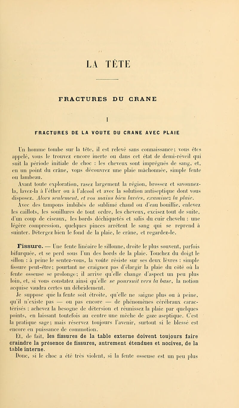 LA TÈTE FRACTURES DU CRANE I FRACTURES DE LA VOUTE DU CRANE AVEC PLAIE Un homme tombe sur la tête, il est relevé sans connaissance; vous êtes appelé, vous le trouvez encore inerte ou dans cet état de demi-réveil qui suit la période initiale de choc : les cheveux sont imprégnés de sang, et, en un point du crâne, vous découvrez une plaie mâchonnée, simple fente ou lambeau. Avant toute exploration, rasez largement la région, brossez et savonnez- la, lavez-la à l'éthcr ou à l'alcool et avec la solution antiseptique dont vous disposez. Alors seulement, et vos mains bien lavées, examinez la plaie. Avec des tampons imbibés de sublimé chaud ou d'eau bouillie, enlevez les caillots, les souillures de tout ordre, les cheveux, excisez tout de suite, d'un coup de ciseaux, les bords déchiquetés et salis du cuir chevelu : une légère compression, quelques pinces arrêtent le sang qui se reprend à suinter. Détergez bien le fond de la plaie, le crâne, et regardez-le. Fissure. — Une fente linéaire le sillonne, droite le plus souvent, parfois bifurquée, et se perd sous l'un des bords de la plaie. Touchez du doigt le sillon : à peine le sentez-vous, la voûte résiste sur ses deux lèvres : simple fissure peut-être; pourtant ne craignez pas d'élargir la plaie du côté où la fente osseuse se prolonge; il arrive qu'elle change d'aspect un peu plus loin, et, si vous constatez ainsi qu'elle se poursuit vers la base, la notion acquise vaudra certes un débridement. Je suppose que la fente soit étroite, qu'elle ne saigne plus ou à peine, qu'il n'existe pas — ou pas encore — de phénomènes cérébraux carac- térisés : achevez la besogne de détersion et réunissez la plaie par quelques points, en laissant toutefois au centre une mèche de gaze aseptique. C'est la pratique sage; mais réservez toujours l'avenir, surtout si le blessé est encore en puissance de commotion. Et, de fait, les fissures de la table externe doivent toujours faire craindre la présence de fissures, autrement étendues et nocives, de la table interne. Donc, si le choc a été très violent, si la fente osseuse est un peu plus