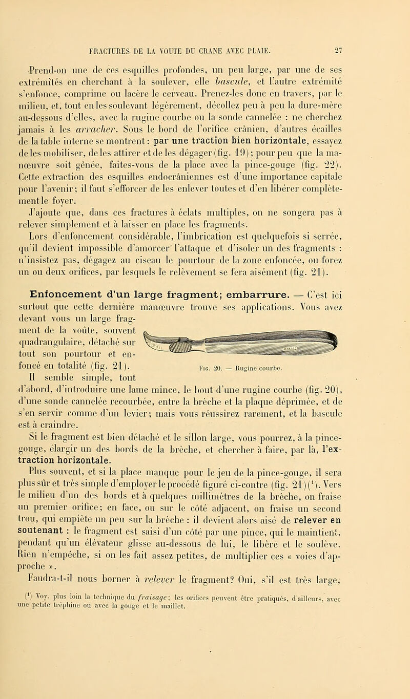 ■Prend-on une de ces esquilles profondes, un peu large, par une de ses extrémités en cherchant à la soulever, elle bascule, et l'autre extrémité s'enfonce, comprime ou lacère le cerveau. Prenez-les donc en travers, par le milieu, et, tout en les soulevant légèrement, décollez peu à peu la dure-mère au-dessous d'elles, avec la rugïnc courbe ou la sonde cannelée : ne cherchez jamais à les arracher. Sous le bord de l'orifice crânien, d'autres écailles de la table interne se montrent : par une traction bien horizontale, essayez de les mobiliser, de les attirer et de les dégager (fig. 19); pour peu que la ma- nœuvre soit gênée, faites-vous de la place avec la pince-gouge (fig. 22). Cette extraction des esquilles endocràniennes est d'une importance capitale pour l'avenir; il faut s'efforcer de les enlever toutes et d'en libérer complète- ment le foyer. J'ajoute que, dans ces fractures à éclats multiples, on ne songera pas à relever simplement et à laisser en place les fragments. Lors d'enfoncement considérable, l'imbrication est quelquefois si serrée, qu'il devient impossible d'amorcer l'attaque et d'isoler un des fragments : n'insistez pas, dégagez au ciseau le pourtour de la zone enfoncée, ou forez un ou deux orifices, par lesquels le relèvement se fera aisément (fig. 21). Enfoncement d'un large fragment; embarrure. — C'est ici surtout que cette dernière manœuvre trouve ses applications. Vous avez devant vous un large frag- ment de la voûte, souvent quadrangulaire, détaché sur tout son pourtour et en- foncé en totalité (fig. 21 ). Fig. 20. - Rugine courbe. Il semble simple, tout d'abord, d'introduire une lame mince, le bout d'une rugine courbe (fig. 20), d'une sonde cannelée recourbée, entre la brèche et la plaque déprimée, et de s'en servir comme d'un levier; mais vous réussirez rarement, et la bascule est à craindre. Si le fragment est bien détaché et le sillon large, vous pourrez, à la pince- gouge, élargir un des bords de la brèche, et chercher à faire, par là, l'ex- traction horizontale. Plus souvent, et si la place manque pour le jeu de la pince-gouge, il sera plus suret très simple d'employer le procédé figuré ci-contre (fig. 21)('). Vers le milieu d'un des bords et à quelques millimètres de la brèche, on fraise un premier orifice; en face, ou sur le côté adjacent, on fraise un second trou, qui empiète un peu sur la brèche : il devient alors aisé de relever en soutenant : le fragment est saisi d'un côté par une pince, qui le maintient, pendant qu'un élévateur glisse au-dessous de lui, le libère et le soulève. Rien n'empêche, si on les fait assez petites, de multiplier ces « voies d'ap- proche ». Faudra-t-il nous borner à relever le fragment? Oui, s'il est très large, (') Voy. plus loin la technique du fraisage; les orifices peuvent être pratiqués, d'ailleurs, avec une petite trépliine ou avec la gouge et le maillet.