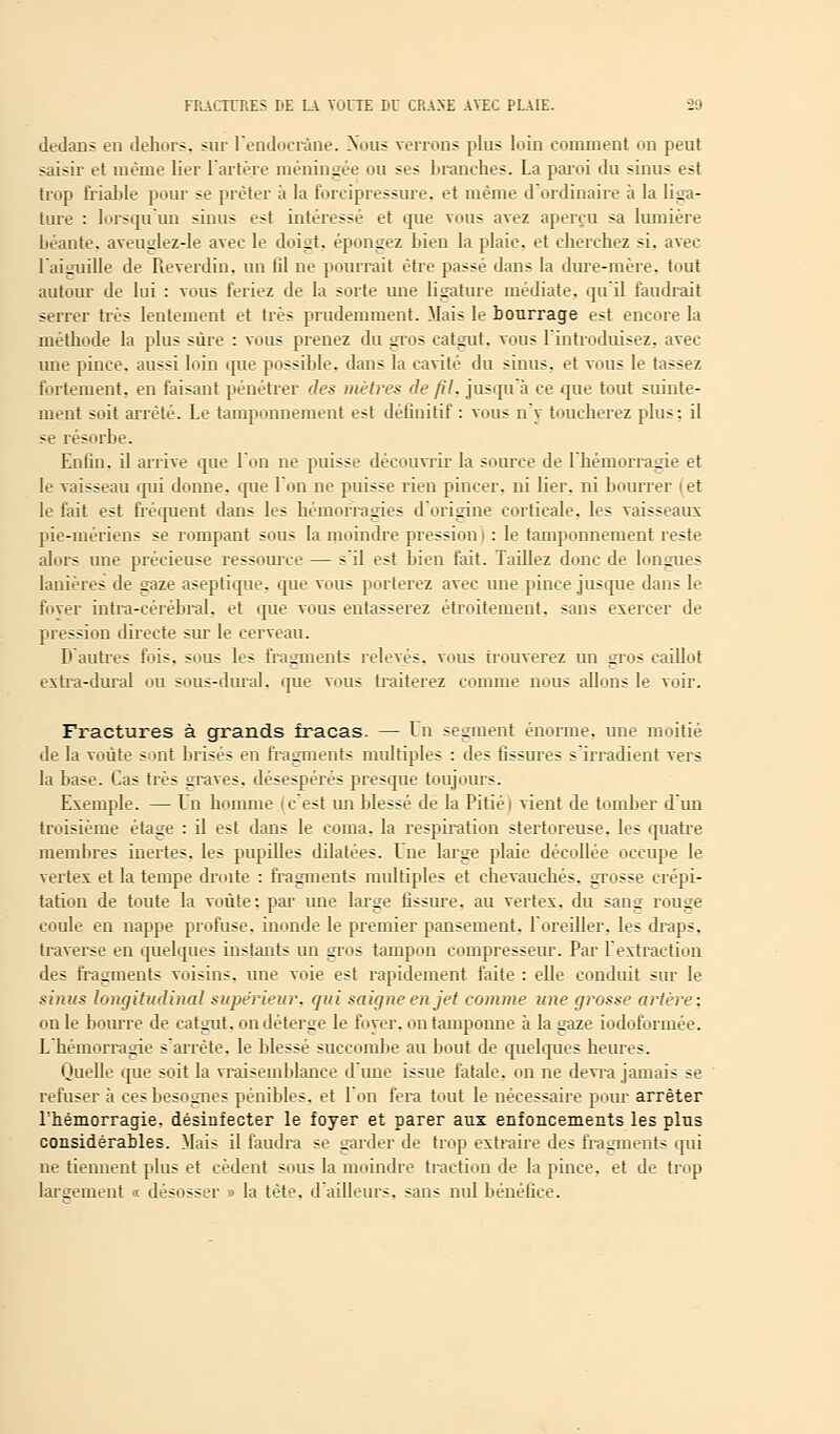 dedans en dehors, sur l'endocrine. Nous venons plus loin comment on peut saisir et même lier l'artère méningée ou ses branches. La paroi du sinus est trop friable pour se prêter à la forcipressure. et même d'ordinaire à la liga- ture : lorsqu'un sinus est intéressé et que vous avez aperçu sa lumière béante, aveuglez-le avec le doigt, épongez bien la plaie, et cherchez si. avec l'aiguille de Reverdin. un til ne pourrait être passé dans la dure-mère, tout autour de lui : vous feriez de la sorte une ligature médiate, qu'il faudrait serrer très lentement et très prudemment. Mais le bourrage est encore la méthode la plus sûre : vous prenez du gros catgut, vous l'introduisez, avec une pince, aussi loin que possible, dans la cavité du sinus, et vous le tassez fortement, en faisant pénétrer des mètres de fil. jusqu'à ce que tout suinte- ment soit arrêté. Le tamponnement est définitif : vous n'y toucherez plus: il se résorbe. Enlin. il arrive que l'on ne puisse découvrir la source de l'hémorragie et le vaisseau qui donne, que l'on ne puisse rien pincer, ni lier, ni bourrer et le fait est fréquent dans les hémorragies d'origine corticale, les vaisseaux pie-mériens se rompant sous la moindre pression i : le tamponnement reste alors une précieuse ressource — s'il est bien fait. Taillez donc de longues lanières de gaze aseptique, que vous porterez avec une pince jusque dans le foyer intra-cérébral, et que vous entasserez étroitement, sans exercer de pression directe sur le cerveau. D'autres fois, sous les fragments relevés, vous trouverez un gros caillot extra-dural ou sous-dural. que vous traiterez comme nous allons le voir. Fractures à grands fracas. — Dn segment énorme, une moitié de la voûte sont brisés en fragments multiples : des fissures s'irradient vers la base. Cas très graves, désespérés presque toujours. Exemple. — Un homme i c'est un blessé de la Pitié i vient de tomber d'un troisième étage : il est dans le coma, la respiration stertoreuse. les quatre membres inertes, les pupilles dilatées. Dne large plaie décollée occupe le vertes et la tempe droite : fragments multiples et chevauchés, grosse crépi- tation de toute la voûte: par une large fissure, au vertex. du sang rouge coule en nappe profuse, inonde le premier pansement, l'oreiller, les draps, traverse en quelques instants un gros tampon compresseur. Par l'extraction des fragments voisins, une voie est rapidement faite : elle conduit sur le sinus longitudinal supérieur, qui saigne en jet comme une grosse artère: on le bourre de catgut, on déterge le foyer, on tamponne à la gaze iodoformée. L'hémorragie s'arrête, le blessé succombe au bout de quelques heures. IJuelle que soit la vraisemblance dune issue fatale, on ne devra jamais se refuser à ces besognes pénibles, et l'on fera tout le nécessaire pour arrêter l'hémorragie, désinfecter le foyer et parer aux enfoncements les plus considérables. Mais il faudra se garder de trop extraire des fragments qui ne tiennent plus et cèdent sous la moindre traction de la pince, et de trop largement « désosser » la tète, d'ailleurs, sans nul bénéfice.