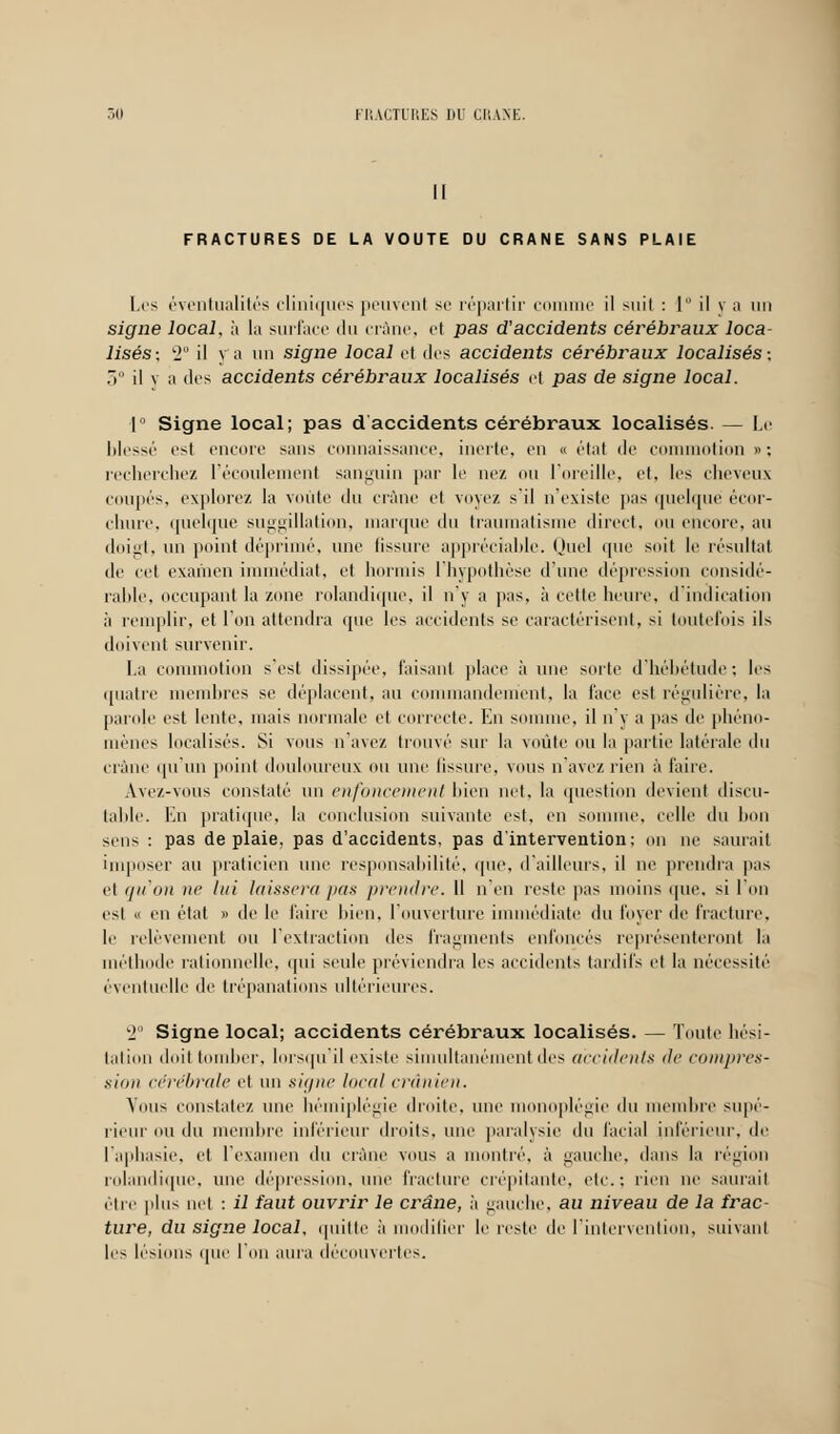 Il FRACTURES DE LA VOUTE DU CRANE SANS PLAIE Les éventualités cliniques peuvenf se répartir comme il suit : 1 il v a un signe local, à la surface du crâne, et pas d'accidents cérébraux loca- lisés-, T il y a un signe local et des accidents cérébraux localisés-, ,1 il v a des accidents cérébraux localisés et pas de signe local. 1° Signe local; pas d accidents cérébraux localisés. — Le blessé est encore sans connaissance, inerte, en « état de commotion » : recherchez l'écoulement sanguin par le nez ou l'oreille, et, les cheveux coupés, explorez la voûte du crâne et voyez s'il n'existe pas quelque êcor- chure, quelque suggillation, marque du traumatisme direct, ou encore, au doigt, un point déprimé, une fissure appréciable. Quel que soit le résultat de cet examen immédiat, et hormis I hypothèse d'une dépression considé- rable, occupant la zone rolandique, il n'y a pas, à celle heure, d indication à remplir, et l'on attendra que les accidents se caractérisent, si toutefois ils doivent survenir. La commotion s'est dissipée, taisant place à une sorte d'hébétude; les quatre membres se déplacent, au commandement, la face est régulière, la parole est lente, mais normale el correcte. En somme, il n'y a pas de phéno- mènes localisés. Si vous n ave/, trouvé sur la voûte ou la partie latérale du crâne qu'un point douloureux ou une Bssure, vous n'avez rien à faire. Ave/.-vous constaté un enfoncement bien net, la question devient discu- table, lui pratique, la conclusion suivante est, en somme, celle du bon sens : pas de plaie, pas d'accidents, pas d'intervention: on ne saurait imposer au praticien une responsabilité, que, d'ailleurs, il ne prendra pas et qu'on ne lui laissera pas prendre. Il n'en reste pas moins que, si l'on est » en état » de le faire bien, l'ouverture immédiate du loyer de fracture, le relèvement ou l'extraction des fragments enfoncés représenteront ta méthode rationnelle, qui seule préviendra les accidents tardifs et la nécessité éventuelle de trépanations ultérieures. 2° Signe local; accidents cérébraux localisés. — foule bési- tation doit tomber, Lorsqu'il existe simultanément des accidents de compres- sion cérébrale el un signe local crânien. Vous constate/, une hémiplégie droite, une monoplégie du membre supé- rieur ou du membre inférieur droits, une paralysie du facial inférieur, de l'aphasie, et l'examen du crâne vous a montré, à gauche, dans la région rolandique, une dépression, une fracture crépitante, etc.; rien ne saurait être plus net : il faut ouvrir le crâne, à gauche, au niveau de la frac- ture, du signe local, quitte à modifier le reste de l'intervention, suivant les lésions que Ton aura découvertes.