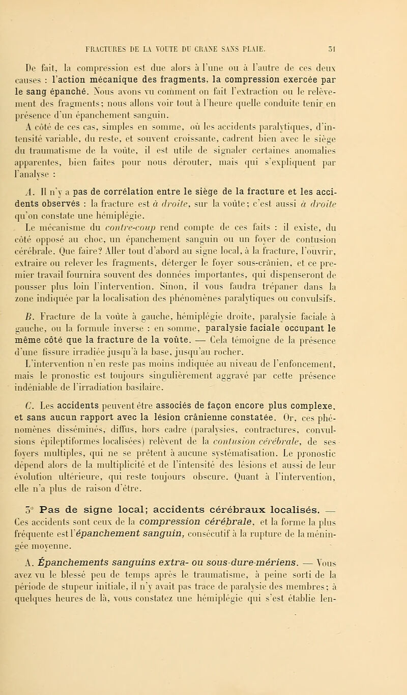 De fait, la compression est due alors à l'une ou à l'autre de ces deux causes : l'action mécanique des fragments, la compression exercée par le sang épanché. Nous avons vu comment on fait l'extraction ou le relève- ment des fragments; nous allons voir tout à l'heure quelle conduite tenir en présence d'un épanchement sanguin. A côté de ces cas, simples en somme, où les accidents paralytiques, d'in- tensité variable, du reste, et souvent croissante, cadrent bien avec le siège du traumatisme de la voûte, il est utile de signaler certaines anomalies apparentes, bien faites pour nous dérouter, mais qui s'expliquent par l'analyse : .1. 11 n'y a pas de corrélation entre le siège de la fracture et les acci- dents observés : la fracture est à droite, sur la voûte: c'est aussi à droite qu'on constate une hémiplégie. Le mécanisme du contre-coup rend compte de ces faits : il existe, du côté opposé au choc, un épanchement sanguin ou un foyer de contusion cérébrale. Que faire? Aller tout d'abord au signe local, à la fracture, l'ouvrir, extraire ou relever les fragments, déterger le foyer sous-crànien. et ce pre- mier travail fournira souvent des données importantes, qui dispenseront de pousser plus loin l'intervention. Sinon, il vous faudra trépaner dans la zone indiquée par la localisation des phénomènes paralytiques ou convulsifs. B. Fracture de la voûte à gauche, hémiplégie droite, paralysie faciale à gauche, ou la formule inverse : en somme, paralysie faciale occupant le même côté que la fracture de la voûte. — Cela témoigne de la présence dune fissure irradiée jusqu'à la base, jusqu'au rocher. L'intervention n'en reste pas moins indiquée au niveau de l'enfoncement, mais le pronostic est toujours singulièrement aggravé par cette présence indéniable de l'irradiation basilaire. C. Les accidents peuvent être associés de façon encore plus complexe, et sans aucun rapport avec la lésion crânienne constatée. Or, ces phé- nomènes disséminés, diffus, hors cadre (paralysies, contractures, convul- sions épileptiformes localisées) relèvent de la contusion cérébrale, de ses foyers multiples, qui ne se prêtent à aucune systématisation. Le pronostic dépend alors de la multiplicité et de l'intensité des lésions et aussi de leur évolution ultérieure, qui reste toujours obscure. Quant à l'intervention, elle n'a plus de raison d'être. 5° Pas de signe local; accidents cérébraux localisés. — Ces accidents sont ceux de la compression cérébrale, et la forme la plus fréquente est {'épanchement sanguin, consécutif à la rupture de la ménin- gée movenne. C t. A. Épanchements sanguins extra- ou sous - dur e-mériens. — Tous avez vu le blessé peu de temps après le traumatisme, à peine sorti de la période de stupeur initiale, il n'y avait pas trace de paralysie des membres: à quelques heures de là. vous constatez une hémiplégie qui s'est établie len-