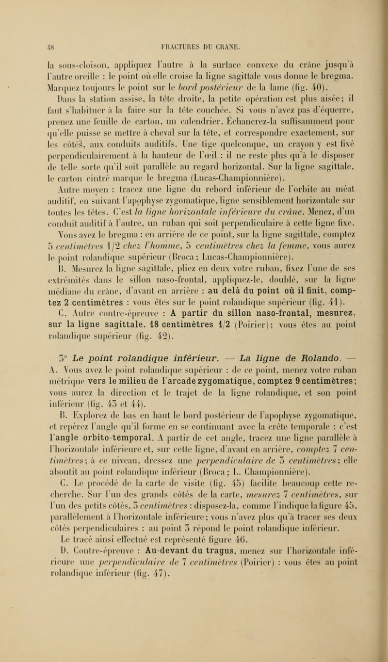 la sous-cloison, appliquez l'autre à la surlace convexe • 11 > crâne jusqu'à l'autre oreille : le point où elle croise la ligne sagittale vous donne le bregma. Marquez toujours le point sur le bord postérieur de la hune (fig. iO). Dans la station assise, la tête droite, la petite opération est plus aisée: il faut s'habituer à la l'aire sur la tête couchée. Si vous n'avez |>as d'équerre, prenez une feuille de carton, un calendrier. Echancrez-la suffisamment pour qu'elle puisse se mettre à cheval sur la tête, et correspondre exactement, sur les côté§, aux conduits auditifs, lue tige quelconque, un crayon y est fixé perpendiculairement à la hauteur de l'œil : il ne reste plus qu'à le disposer de telle sorte qu'il soit parallèle au regard horizontal. Sur la ligne sagittale. le carton cintré marque le bregma (Lucas-Championnière). Autre moyen : tracez une ligne du rebord inférieur de l'orbite au méat auditif, en suivant l'apophyse zygomatique,ligne sensiblement horizontale sur toutes les tètes. C'est la ligne horizontale inférieure du crâne. Menez, d'un conduit auditif à l'autre, un ruban qui soit perpendiculaire à cette ligue fixe. Vous avez le bregma: en arrière de ce point, sur la ligne sagittale, comptez 5 centimètres 1/2 chez Vhomme, 5 centimètres chez la femme, vous aurez le point rolandique supérieur (Broca; Lucas-Championnière). I). Mesurez la ligne sagittale, pliez en deux voire ruban, fixez l'une de ses extrémités dans le sillon naso-frontal. appliquez-le, doublé, sur la ligne médiane du crâne, d'avant en arriére : au delà du point où il finit, comp- tez 2 centimètres : vous êtes sur le point rolandique supérieur (fig, il ). C. Autre contre-épreuve : A partir du sillon naso-frontal, mesurez, sur la ligne sagittale, 18 centimètres 1/2 (Poirier); vous êtes au point rolandique supérieur (fig. i2). 3° Le point rolandique inférieur. — La ligne de Rolando. — \. Vous avez le point rolandique supérieur : de ce point, menez votre ruban métrique vers le milieu de larcade zygomatique, comptez 9 centimètres; vous aurez la direction et le trajet de la ligne rolandique, et son point inférieur (fig. 43 et i ï). B. Explorez de bas en haut le bord postérieur de l'apophyse zygomatique. et repérez l'angle qu'il forme en se continuant avec la crête temporale : c'est l'angle orbito-temporal. A partir de cet angle, tracez une ligne parallèle à l'horizontale inférieure et, sur cette ligne, d'avant en arrière, comptez 7 cen- timètres; à ce niveau, dressez une perpendiculaire île 3 centimètres; elle aboutit au point rolandique inférieur (Broca; I,. Championnière). C. Le procédé' de la carte de visite (fig. 15) facilite beaucoup celte re- cherche. Sur l'un des grands côtés de la carie, mesurez- 7 centimètres, sur I un des petits côtés, 3 centimètres : disposez-la, comme l'indique la figure i.*>. parallèlement à l'horizontale inférieure; vous n'avez plus qu'à tracer ses deux côtés perpendiculaires : au point 3 répond le point rolandique inférieur. Le tracé ainsi effectué est représenté ligure ili. II. Contre-épreuve : Au-devant du tragus. menez sur l'horizontale infé- rieure une perpendiculaire de 7 centimètres (Poirier) : vous èles au point rolandique inférieur (fig. 17).