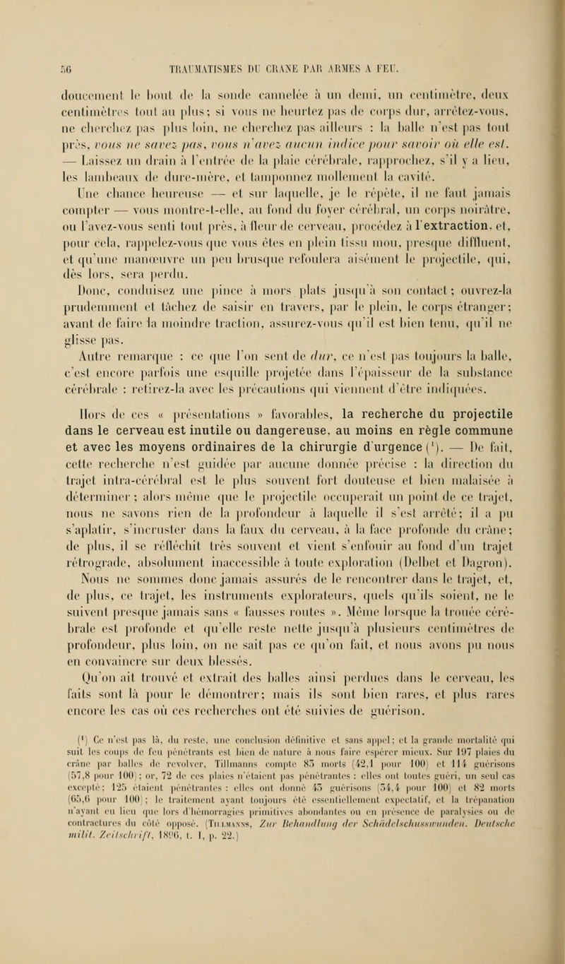 doucemenl le boul de la sonde cannelée à un demi, un centimètre, deux centimètres toul au plus; si vous ne heurtez pas de corps dur, arrêtez-vous, ne cherchez pas plus loin, ne cherchez pas ailleurs : la halle n est pas toul près, vous ne savez pas, vous n'avez aucun indice pour savoir où elle est. — Laissez un drain à l'entrée de la plaie cérébrale, rapprochez, s'il y a lieu, les lambeaux de dure-mère, et tamponnez mollement la cavité. Une chance heureuse — et sur laquelle, je le répète, il ne faut jamais compter — vous montre-t-clle, au tond du loyer cérébral, un corps noirâtre, ou l'avez-vous senti tout près, à fleur de cerveau, procédez à l'extraction, et, pour cela, rappelez-vous que vous èles en plein lissu mou, presque diffluent, et qu'une manœuvre un peu brusque refoulera aisément le projectile, qui, dès lors, sera perdu. Donc, conduisez une pince à mors plais jusqu à son contact ; ouvrez-la prudemment et lâchez de saisir en travers, par le plein, le corps étranger; avant de faire la moindre traction, assurez-vous qu'il est bien tenu, qu'il ne glisse pas. Autre remarque : ce que l'on sent de '/((/•, ce n'esl pas toujours la halle, c'est encore parfois une esquille projetée dans l'épaisseur de la substance cérébrale : retirez-la avec les précautions qui viennent d'être indiquées. Hors de ces « présentations » favorables, la recherche du projectile dans le cerveau est inutile ou dangereuse, au moins en règle commune et avec les moyens ordinaires de la chirurgie d'urgence ('). — De l'ait, celte recherche n'est guidée par aucune donnée précise : la direction du trajet intra-cérébral est le [dus souvent fort douteuse et bien malaisée à déterminer; alors même que le projectile occuperait un point de ce trajet, nous ne savons rien de la profondeur à laquelle il s'est arrêté; il a pu s'aplatir, s'incruster dans la faux du cerveau, à la l'ace profonde du crâne; de plus, il se réfléchit lies souvent et vient s'enfouir au fond d'un trajet rétrograde, absolument inaccessible à toute exploration (Delbel el Dagron). Nous ne sommes donc jamais assurés de le rencontrer dans le trajet, et, de plus, ce trajet, les instruments explorateurs, quels qu'ils soient, ne le suivent presque jamais sans « fausses roules ». Même lorsque la trouée céré- brale est profonde et qu'elle reste nette jusqu'à plusieurs centimètres de profondeur, plus loin, on ne sait pas ce qu'on fait, et nous avons pu nous en convaincre sur deux blessés. Qu On ait trouvé et extrait des balles ainsi perdues dans le cerveau, les faits sont là pour le démontrer; niais ils sont bien rares, el plus raies encore les cas OÙ ces recherches ont été suivies tic uuérison. (') Ce n'est pas In, <ln reste, une conclusi léfinitivc et sm> appel; et la grande mortalité qui suit les coups de feu pénétrants est bien de nature à nous faire espérer mieux. Sur l'.)7 plaies du crâne par balles de revolver, Tillmanns compte 83 i 'ts [42,1 pour 100 et ll't guérisons (57,8 pour lot) : «r, 7'2 de ces plaies n'étaient pas pénétrantes : elles ont toutes guéri, un seul cas excepté; 125 étaient pénétrantes: elles ont donné l~> guérisons (54,4 pour 100 el 82 morts [65,6 pour loi) : le traitement ayant toujours été essentiellement expectatif, el la trépanation n'ayant eu lieu que lors d'IWMiiorra^irs prirnilives abondantes ou eu pri'M'iiu' tir paralysies ou de contractures du côté oppose. iïnuu«<, Zm Behandlung der Schâdeltckuaswunden. Deutsche milil. Zeitschrifl, 1806, t. I. p. 22.)