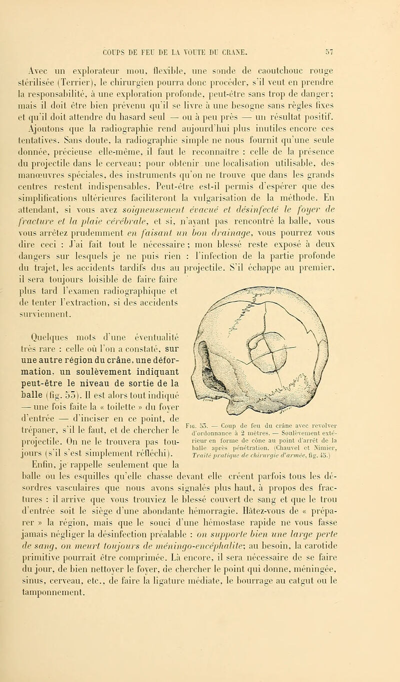 Avec un explorateur mou, flexible, une sonde de caoutchouc rouge stérilisée (Terrier), le chirurgien pourra doue procéder, s il veut en prendre la responsabilité, à une exploration profonde, peut-être sans trop de danger; mais il doit être bien prévenu qu'il se livre à une besogne sans règles lixes cl qu'il doit attendre du hasard seul — ou à peu près — un résultat positif. Ajoutons que la radiographie rend aujourd'hui plus inutiles encore ces tentatives. Sans doute, la radiographie simple ne nous fournit qu'une seule donnée, précieuse elle-même, il faut le reconnaître : celle de la présence du projectile dans le cerveau: pour obtenir une localisation utilisable, des manœuvres spéciales, des instruments qu'on ne trouve que dans les grands centres restent indispensables. Peut-être est-il permis d'espérer que des simplifications ultérieures faciliteront la vulgarisation de la méthode. En attendant, si vous avez soigneusement évacue' et désinfecté le foyer de fracture et la plaie cérébrale, et si. n'ayant pas rencontré la balle, vous vous arrêtez prudemment en faisant un bon drainage, vous pourrez vous dire ceci : J'ai fait tout le nécessaire ; mon blessé reste exposé à deux dangers sur lesquels je ne puis rien : l'infection de la partie profonde du trajet, les accidents tardifs dus au projectile. S'il échappe au premier, il sera toujours loisible de faire faire plus tard l'examen radio graphique et de tenter l'extraction, si des accidents surviennent. Quelques mots d'une éventualité très rare : celle où l'on a constaté, sur une autre région du crâne, une défor- mation, un soulèvement indiquant peut-être le niveau de sortie de la balle ifig. oôl. Il est alors tout indiqué — une fois faite la « toilette » du foyer d'entrée — d'inciser en ce point, de trépaner, s'il le faut, et de chercher le projectile. On ne le trouvera pas tou- jours (s'il s'est simplement réfléchi). Enfin, je rappelle seulement que la halle ou les esquilles qu'elle chasse devant elle créent parfois tous les dé- sordres vasculaires que nous avons signalés plus haut, à propos des frac- tures : il arrive que vous trouviez le blessé couvert de sang et que le trou d'entrée soit le siège d'une abondante hémorragie. Hàtez-vous de « prépa- rer » la région, mais que le souci d'une hémostase rapide ne vous fasse jamais négliger la désinfection préalable : on supporte bien une large perte de sang, on meurt toujours de méningo-encéplialite; au besoin, la carotide primitive pourrait être comprimée. Là encore, il sera nécessaire de se faire du jour, de bien nettoyer le foyer, de chercher le point qui donne, méningée, sinus, cerveau, etc., de faire la ligature médiate, le bourrage au catgui ou le tamponnement. Fig. 55. — Coup de feu du crâne avec revolver d'ordonnance à 2 mètres. — Soulèvement exté- rieur en forme de cône au point d'arrêt de Ja balle après pénétration. (Charnel et Nimier, Traite pratique de chirurgie d'armée, fig. -io.)