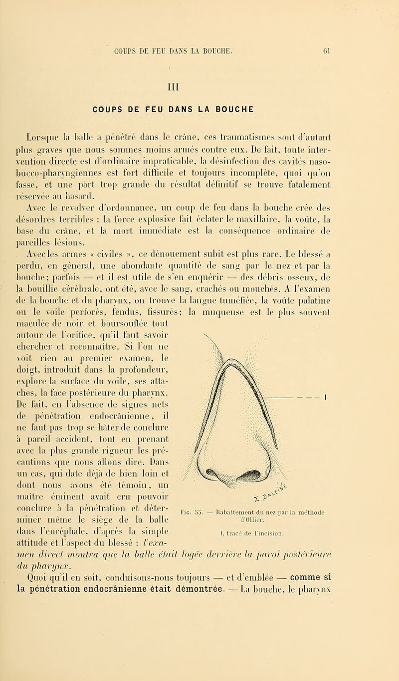 III COUPS DE FEU DANS LA BOUCHE Lorsque la balle a pénétré clans le crâne, ces traumatismes sont d'autant plus graves que nous sommes moins armés contre eux. De fait, toute inter- vention directe est d'ordinaire impraticable, la désinfection des cavités naso- bucco-pharyngiennes est fort difficile et toujours incomplète, quoi qu'on fasse, et une part trop grande du résultat définitif se trouve fatalement réservée au hasard. Avec le revolver d'ordonnance, un coup de feu dans la bouche crée des désordres terribles : la force explosive fait éclater le maxillaire, la voûte, la base du crâne, et la mort immédiate est la conséquence ordinaire de pareilles lésions. Avec les armes « civiles », ce dénouement subit est plus rare. Le blessé a perdu, en général, une abondante quantité de sang par le nez et par la bouche; parfois — et il est utile de s'en enquérir — des débris osseux, de la bouillie cérébrale, ont été, avec le sang, crachés ou mouchés. A l'examen de la bouche et du pharynx, on trouve la langue tuméfiée, la voûte palatine ou le voile perforés, fendus, fissurés; la muqueuse est le plus souvent maculée de noir et boursouflée tout autour de l'orifice, qu'il faut savoir chercher et reconnaître. Si l'on ne voit rien au premier examen, le doigt, introduit dans la profondeur, explore la surface du voile, ses atta- ches, la face postérieure du pharynx. De fait, en l'absence de signes nets de pénétration endocrànienne, il ne faut pas trop se hâter de conclure à pareil accident, tout en prenant avec la plus grande rigueur les pré- cautions que nous allons dire. Dans un cas, qui date déjà de bien loin et dont nous avons été témoin, un maître éminent avait cru pouvoir conclure à la pénétration et déter- miner même le sièçre de la balle dans l'encéphale, d'après la simple attitude et 1 aspect du blessé : l'exa- men direct montra que la balle était logée derrière la paroi postérieure du pharynx. Quoi qu'il en soit, conduisons-nous toujours — et d'emblée — comme si la pénétration endocrànienne était démontrée. —La bouche, le pharynx Fie. Rabattement du nez par la méthode d'Ollier. I. tracé de l'incision.