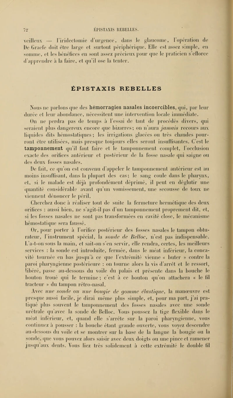 EPISTAXIS REBELLES. veilleux — l'iridectomie d'urgence, dans le glaucome, l'opération de De Graefe doil être large cl surtout périphérique. Elle est assez simple, en somme, el les bénéfices en sonl assez précieux pour que le praticien s'efiorce d'apprendre à la faire, el qu'il ose la tenter. EPISTAXIS REBELLES Nous ne parlons que des hémorragies nasales incoercibles, ipii. par leur durée cl leur abondance, nécessitent une intervention locale immédiate. On ne perdra pas dé temps à l'essai de tant de procédés divers, qui seraient plus dangereux encore que bizarres; on n'aura jamais recours aux liquides dits hémostatiques; les irrigations glacées ou très chaudes pour- ront être utilisées, mais presque toujours elles seront insuffisantes. C'est le tamponnement qu'il faut faire et le tamponnement complet, l'occlusion exacte des orifices antérieur et postérieur de la fosse nasale qui saigne ou des deux fusses nasales. De fait, ce qu'on esi convenu d'appeler le tamponnement antérieur est au moins insuffisant, dans la plupart des cas-, le sang coule dans le pharynx, et, si le malade est déjà profondément déprimé, il peut en déglutir une quantité considérable avanl qu'un vomissement, une secousse de toux ne viennent dénoncer le péril. Cherchez donc à réaliser tout de suite la fermeture hermétique îles deux orifices : aussi bien, ne s'agit-il pas d'un tamponnement proprement dit, et, si les lusses nasales ne sonl pas transformées en cavité close, le mécanisme hémostatique sera faussé. Or, pour porter à l'orifice postérieur des fosses nasales le tampon obtu- rateur, I instrument spécial, la sonde de Belloc, n'est pas indispensable. L'a-t-on sous la main, et sait-on s'en servir, elle rendra, certes, les meilleurs services : la sonde esl introduite, fermée, dans le méat inférieur, la conca- vité tournée en lias jusqu'à ce que l'extrémité vienne « buter » contre la paroi pharyngienne postérieure : on tourne alors la vis d'arrêt el le ressort, libéré, passe au-dessous du voile du palais el présente dans la bouche le bouton troué qui le termine ; c'est à ce bouton qu'on attachera « le lil tracteur » du tampon rétro-nasal. Avec une sonde ou une bougie de gomme élastique, la manœuvre est presque aussi facile, je dirai même plus simple, et, pour ma part, j'ai pra- tiqué plus souvent le lamponnement des fosses nasales avec une sonde urétrale qu'avec la sonde de Belloc. Vous pousse/, la tige flexible dans le méat inférieur, et, quand elle s'arrête sur la paroi pharyngienne, vous continuez à pousser: la bouche étant grande ouverte, vous voyez, descendre au-dessous <\u voile et se montrer sur la hase de la langue la bougie ou la soude, que vous pouvez alors saisir avec deux doigts ou une pince el ramener jusqu'aux dents. Vous liez, très solidement à cette extrémité le double lil