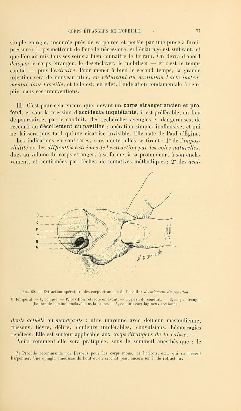 simple épingle, incurvée près de sa1 pointe et portée par une pince ta forci- prcssure('), permettront de faire le nécessaire, si l'éclairage est suffisant, et (|uc Ton ait mis tous ses soins à bien connaître le terrain. On devra d'abord déloger le corps étranger, le désenclaver, le mobiliser — et c'est le temps capital — puis Y extraire. Pour mener à bien le second temps, la grande injection sera de nouveau utile, en réduisant au minimum l'acte instru- mental dans l'oreille, et telle est, en effet, l'indication fondamentale à rem- plir, dans ces interventions. III. C'est pour cela encore que, devant un corps étranger ancien et pro- fond, et sous la pression d'accidents inquiétants, il est préférable, au lieu de poursuivre, par le conduit, des recherches aveugles et dangereuses, de recourir au décollement du pavillon : opération simple, inoffensive, et qui ne laissera plus tard qu'une cicatrice invisible. Elle date de Paul d'Égine. Les indications en sont rares, sans doute; elles se tirent : 1° de Y impos- sibilité ou des difficultés extrêmes de f extraction par les voies naturelles, dues au volume du corps étranger, à sa forme, à sa profondeur, à son encla- vement, et confirmées par l'échec de tentatives méthodiques; 2° des acei- Fig. 69. — Extraction opératoire des corps étrangers de l'oreille: décollement du pavillon. 0, temporal. — C, conque. — P, pavillon rétracté en avant. — C, peau du ci (bouton de bottine) enclavé dans la caisse. — A, conduit cartilag C, peau du conduit. — B, corps étranger ineux sectionné. dents actuels ou menaçants : otite moyenne avec douleur mastoïdienne, frissons, fièvre, délire, douleurs intolérables, convulsions, hémorragies répétées. Elle est surtout applicable aux corps étrangers de la caisse. Voici comment elle sera pratiquée, sous le sommeil anesthésique : le (') Procédé recommandé par Després pour les corps mous, les haricots, etc., qui se laissent harponner. Une épingle émoussée du bout et en crochet peut encore servir de rétracteur.