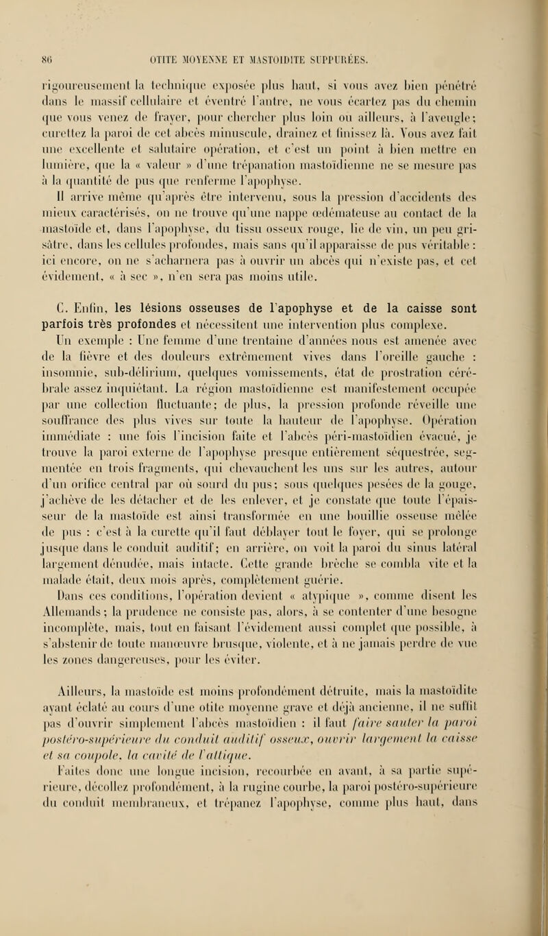 rigoureusement la tecluiique exposée plus haut, si vous avez bien pénétré dans le massif cellulaire et éventré l'antre, ne vous écartez pas du chemin (pic vous venez de frayer, pour chercher plus loin où ailleurs, à l'aveugle; curettez la paroi tic cet aines minuscule, draine/, et finissez là. Vous ave/, l'ail une excellente et salutaire opération, et c'est un point à bien mettre en lumière, que la « valeur » d'une trépanation mastoïdienne ne se mesure pas à la quantité de pus que renferme l'apophyse. Il arrive même qu'après être intervenu, sous la pression d'accidents des mieux caractérisés, on ne trouve qu'une nappe œdémateuse au contact de la mastoïde et, dans l'apophyse, du tissu osseux rouge, lie de vin, un peu gri- sàtre, dans les cellules profondes, mais sans qu'il apparaisse de pus véritable : ici encore, on ne s acharnera pas à ouvrir un abcès qui n'existe pas, et cet évidement, « à sec », n'en sera pas moins utile. C. Enfin, les lésions osseuses de l'apophyse et de la caisse sont parfois très profondes et nécessitent une intervention plus complexe. Dn exemple : Une femme d'une trentaine d'années nous est amenée avec de la fièvre et des douleurs extrêmement vives dans l'oreille gauche : insomnie, suh-déliriuin, quelques vomissements, état de prostration céré- brale assez inquiétant. La région mastoïdienne est manifestement occupée par une collection fluctuante; de plus, la pression profonde réveille une souffrance des plus vives sur toute la hauteur de l'apophyse. Opération immédiate : une fois l'incision faite et l'abcès péri-mastoïdien évacué, je trouve la paroi externe de l'apophyse presque entièrement séquestrée, seg- mentée en trois fragments, <pii chevauchent les uns sur les autres, autour d'un orifice central par où sourd du pus; sous quelques pesées de la gouge, j'achève de les détacher et de les enlever, et je constate que toute l'épais- seur de la mastoïde est. ainsi transformée en une bouillie osseuse mêlée de pus : c'est à la curette qu'il faut déblayer tout le lover, qui se prolonge jusque dans le conduit auditif; en arrière, on voit la paroi du sinus latéral largement dénudée, mais intacte. Cette grande brèche se combla vite et la malade était, deux mois après, complètement guérie. Dans ces conditions, l'opération devient « atypique ». comme disent les Allemands; la prudence ne consiste pas, alors, à se contenter d'une besogne incomplète, mais, tout en faisant l'évidement aussi complet que possible, à s'abstenir de toute manœuvre brusque, violente, et à ne jamais perdre de vue les zones dangereuses, pour les éviter. Ailleurs, la mastoïde est moins profondément détruite, mais la mastoïdite ayant éclaté au coins dune otite moyenne grave et déjà ancienne, il ne suffit pas d'ouvrir simplement l'abcès mastoïdien : il faut faire sauter la paroi postéro-supérieure du conduit auditif osseux, ouvrir largement la caisse et sa coupole, la cavité <lc Vattique. laites donc une longue incision, recourbée en avant, à sa partie supé- rieure, décollez profondément, à la rugine courbe, la paroi postéro-supérieure du conduit membraneux, et trépanez l'apophyse, connue plus haut, dans