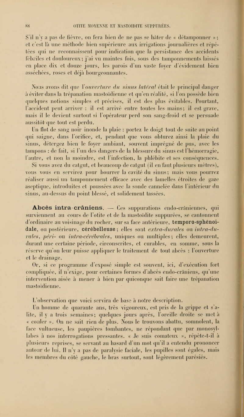 S il n y a pas de fièvre, on fera bien de ne pas se hâter de « détamponner » : cl c'est là une méthode bien supérieure aus irrigations journalières cl répé- tées qui ni' reconnaissent pour indication que la persistance des accidents Fébriles ri douloureux; j'ai vu maintes fois, sons dos tamponnements laissés en place dix et douze jours, les parois d'un vaste foyer d'évidement bien asséchées, roses cl déjà bourgeonnantes. Nous avons ilil que l'ouverture du sinus latéral était le principal danger à éviter dans la trépanation mastoïdienne et qu'en réalité, si l'on possède bien quelques notions simples et précises, il est dos plus évitables. Pourtant, l'accident peut arriver : il est arrivé entre toutes les mains; il est grave, mais il le devient surtout si l'opérateur perd son sang-froid et se persuade aussitôt ipie tout est perdu. Un flot de sang noir inonde la plaie : portez le doigt tout de suite au point qui saigne, dans l'orifice, et, pendant que vous obturez ainsi la plaie du sinus, détergez bien le loyer ambiant, souvent imprégné de pus, avec les tampons : de fait, si l'un des dangers de la blessure du sinus est l'hémorragie, l'autre, et non la moindre, est l'infection, la phlébite et ses conséquences. Si vous avez du catgut, et beaucoup de catgut (il en faut plusieurs mètres), vous vous en servirez, pour bourrer la cavité du sinus; mais vous pourrez réaliser aussi un tamponnement efficace avec des lamelles étroites de gaze aseptique, introduites et poussées avec la sonde cannelée dans l'intérieur du sinus, au-dessus du point blessé, et solidement lassées. Abcès intra crâniens. — Ces suppurations endo-crâniennes, qui surviennent au cours de l'otite et de la mastoïdite suppurées, se cantonnent d'ordinaire au voisinage du rocher, sur sa face antérieure, temporo-sphénoï- dale. ou postérieure, cérébelleuse: elles sont extra-durales ou intra-du- rales, péri- ou intra-cérébrales, uniques ou multiples; elles demeurent, durant une certaine période, circonscrites, et curables, en somme, sous la réserve qu'on leur puisse appliquer le traitement de tout abcès : l'ouverture et le drainage. Or. si ce programme d'exposé simple est souvent, ici. d'exécution fort compliquée, il n'exige, pour certaines formes d'abcès endo-cràniens, qu'une intervention aisée à mener à bien par quiconque sait l'aire une trépanation mastoïdienne. L'observation que voici servira de base à notre description. Un homme de quarante ans, très vigoureux, est pris de la grippe et sa- lite, il y a trois semaines; quelques jours après, l'oreille droite se met à « couler ». On ne sait rien de plus. Nous le trouvons abattu, somnolent, la l'ace vullueiise. les paupières tombantes, ne répondanl (pie par monosyl- labes à nos interrogations pressantes. « .le suis comateux . répète-l-il à plusieurs reprises, se servant au hasard d'un mot qu'il a entendu prononcer autour de lui. Il n'y a pas de paralysie faciale, les pupilles sont égales, mais les membres du coté gauche, le bras surtout, sont légèrement parésiés.