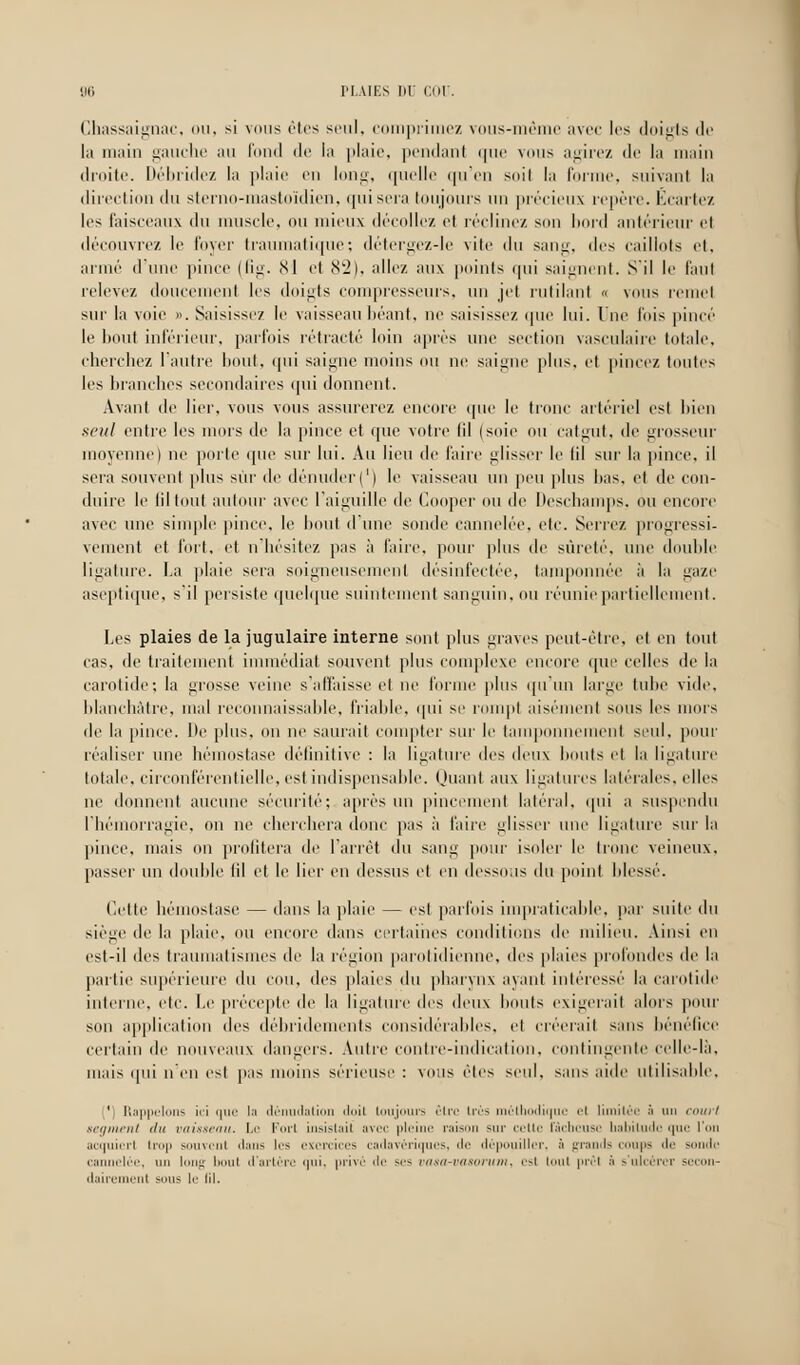 Chassaignac, ou, si vous êtes seul, comprimez vous-même avec les doigts de la main gauche au fond de la plaie, pendant que vous agirez <]<■ la main droite. Débridez la plaie en long, quelle qu'en soil la forme, suivant la direction du sterno-mastoïdien, qui sera toujours un précieux repère. Écartez les faisceaux du muscle, ou mieux décollez et réclinez son bord antérieur et découvre/, le lover traumatique; détergez-le vite du sang, des caillots et, armé d'une pince (fig. 81 et 82), allez aux points qui saignent. S'il le faut relevez doucement les doigts compresseurs, un jet rutilant « vous remet sur la voie ». Saisissez le vaisseau béant, ne saisissez que lui. lue fois pincé le bout inférieur, parfois rétracté loin après une section vasculaire totale, cherchez l'autre bout, qui saigne moins ou ne saigne plus, et pincez toutes les branches secondaires qui donnent. Avant de lier, vous vous assurerez encore que le tronc artériel est bien seul entre les mors de la pince et que votre (il (soie ou catgut, de grosseur moyenne) ne porte (pie sur lui. Au lieu de faire glisser le (il sur la pince, il sera souvent plus sur de dénuder(') le vaisseau un peu plus lias, et de con- duire le liltout autour avec l'aiguille de Gooper ou de Deschamps, ou encore avec une simple pince, le bout d'une sonde cannelée, etc. Serrez progressi- vement et fort, et n'hésitez pas à faire, pour plus de sûreté, une double ligature. La plaie sera soigneusement désinfectée, tamponnée à la gaze aseptique, s'il persiste quelque suintement sanguin, ou réunie partiellement. Les plaies de la jugulaire interne sont plus graves peut-être, et en tout cas, de traitement immédiat souvent plus complexe encore que celles de la carotide; la grosse veine s'affaisse et ne forme plus qu'un large tube vide, blanchâtre, mal reconnaissable, friable, qui se rompt aisément sous les mors de la pince. De plus, on ne saurait compter sur le tamponnement seul, pour réaliser une hémostase définitive : la ligature des deux bouts et la ligature totale, circonférentielle, est indispensable. Quant aux ligatures latérales, elles ne donnent aucune sécurité; après un pincement latéral, qui a suspendu l'hémorragie, on ne cherchera donc pas à Hure glisser une ligature sur la pince, mais on profitera de l'arrêt du sang pour isoler le tronc veineux. passer un double fil et le lier en dessus et en dessous du point blessé. Cette hémostase — dans la plaie — est parfois impraticable, par suite du siège de la plaie, ou encore dans certaines conditions de milieu. Ainsi en est-il des traumatismes de la région parotidienne, îles plaies profondes de la partie supérieure du cou, des plaies du pharynx ayant intéressé la carotide interne, etc. Le précepte île la ligature des deux bouts exigerait alors pour son application des débridements considérables, et créerait sans bénéfice certain de nouveaux dangers. Autre contre-indication, contingente celle-là. mais qui n'en est pas moins sérieuse : vous êtes seul, sans aide utilisable. 1 Rappelons in que la dénudation doit toujours être très méthodique el limitée à un court segment du vaisseau. Le Fort insistait avec pleine raison sur cette lâcheuse habitude que l'on acquiert trop souvent dans les exercices cadavériques, de dépouiller, à grands coups 'II' sonde cannelée, un long bout d'artère qui, privé de ses vasa-vasorum, est tout prêt :< s'ulcérer secon- dairement sous le fil.