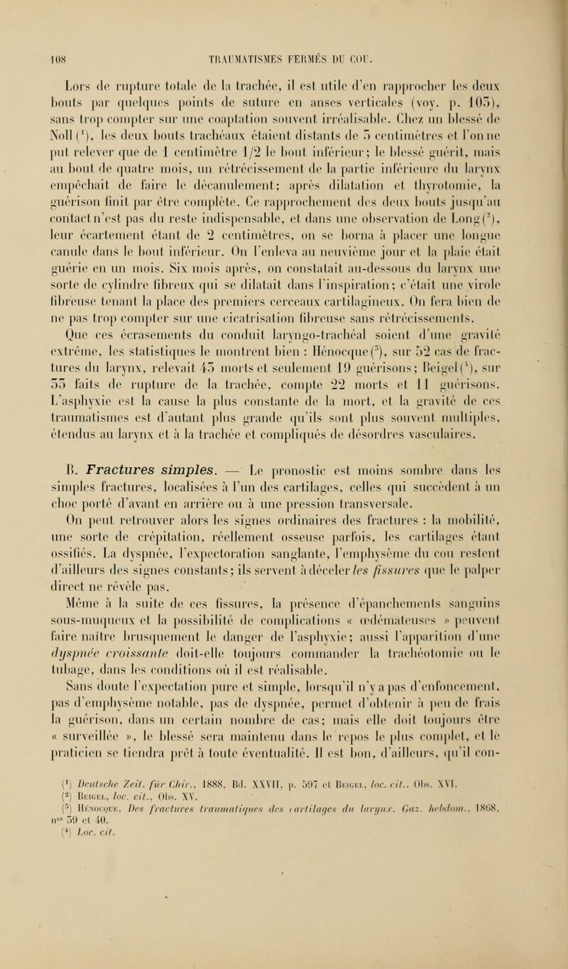 Lors de rupture totale de la trachée, il est utile d'en rapprocher 1rs deux bouts par quelques points de suture en anses verticales (voy. p. 103), sans trop compter sur une coaptation souvent irréalisable. Chez un blessé de Noll ('), les deux bouts trachéaux étaient distants de ô centimètres el l'on ne put relever que de 1 centimètre 1/2 le boul inférieur; le blessé guérit, mais au boul de quatre mois, un rétrécissement de la partie inférieure du larynx empêchait de faire le décanulement; après dilatation et thyrotomie, la guérison finit par être complète. Ce rapprochemenl des deux bonis jusqu'au contact n'est pas du reste indispensable, et dans une observation de LongC), leur écarlenient étant de '2 centimètres, on se borna à placer une longue canule dans le bout inférieur. On l'enleva au neuvième jour et la plaie était guérie en un mois. Six mois après, on constatait au-dessous du larynx une sorte de cylindre fibreux qui se dilatait dans l'inspiration; c'était une virole fibreuse tenant la place des premiers cerceaux cartilagineux. On fera bien de ne pas trop compter sur une cicatrisation fibreuse sans rétrécissements. Que ces écrasements du conduit laryngo-trachéal soient d'une gravité extrême, les statistiques le montrent bien : llénocipie('). sur 52 cas de frac- tures du larynx, relevait 43 morts et seulement 19 guérisons; Beigel(*), sur 53 faits de rupture de la trachée, compte 22 morts et 11 guérisons. L'asphyxie est la cause la plus constante de la mort, el la gravité de ces traumatismes est d'autant plus grande qu'ils sont plus souvent multiples, étendus au larynx et à la trachée et compliqués de désordres vasculaires. I>. Fractures simples. — Le pronostic est moins sombre dans les simples fractures, localisées à l'un des cartilages, celles qui succèdent à un choc porté d'avant en arrière ou à une pression transversale. On peut retrouver alors les signes ordinaires des fractures : la mobilité, une sorte de crépitation, réellement osseuse parfois, les cartilages étant ossiliés. La dyspnée, l'expectoration sanglante, l'emphysème du cou restent d'ailleurs des signes constants; ils servent à déceler les fissures que le palper direct ne révèle pas. Même à la suite de ces fissures, la présence d'épancbemenls sanguins sous-muqueux el la possibilité de complications a œdémateuses » peuvenl l'aire naître brusquement le danger de l'asphyxie; aussi l'apparition dune dyspnée croissante doit-elle toujours commander la trachéotomie ou le tubage, dans les conditions où il est réalisable. Sans doute lexpeetation pure et simple, lorsqu'il n va pas d'enfoncement. pas d'emphysème notable, pas de dyspnée, permet d'obtenir à peu de frais la guérison, dans un certain nombre de cas: mais elle doit toujours être « surveillée ». le blessé sera maintenu dans le repos le plus complet, el le praticien se tiendra prêt à toute éventualité. Il est bon. d'ailleurs, qu'il con- (') Deutsche Zeit. fur Ckir., 1888, IM. XXVII, p. 597 el Beigel, loc. cit.. Obs. XVI. (*) Beigel, loc. cit., Obs. XV. (r>) Mi \ joe, Des fractures trawnatiques des lartilages du larynx. (.«: Iiebdom., 1808, n 39 et ili. 1 Loc. fil.