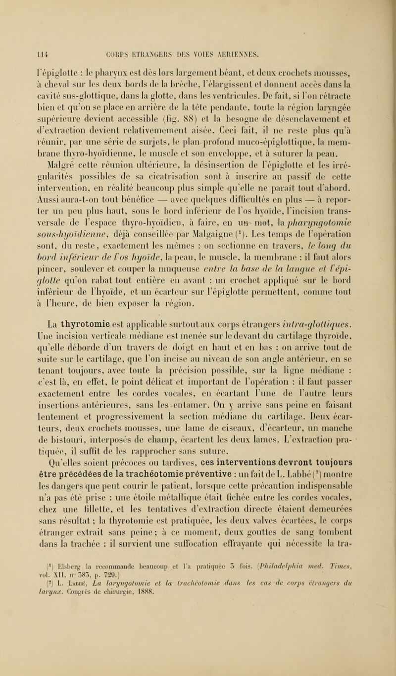 l'épiglotte : le pharynx est dès lors lai'gement béant, et deux crochets mousses, à cheval sur les deux bords de la brèche, l'élargissent et donnent accès dans la cavité sus-glottique, dans la glotte, dans les ventricules. De l'ait, si l'on rétracte bien et qu'on se place en arrière de la tête pendante, toute la région laryngée supérieure devient accessible (fig. 88) el la besogne de désenclavement et d'extraction devient relativememenl aisée. Ceci fait, il ne reste plus qu'à réunir, par une série de surjets, le plan profond muco-épiglottique, la mem- brane thyro-hyoïdienne, le muscle el son enveloppe, et à suturer la peau. Malgré cette réunion ultérieure, la désinsertion de l'épiglotte et les irré- gularités possibles de sa cicatrisation sont à inscrire au passif de cette intervention, en réalité beaucoup plus simple qu'elle ne parait tout d'abord. Aussi aura-t-on tout bénéfice — avec quelques difficultés en plus — à repor- ter un peu plus liant, sous le bord inférieur de l'os hyoïde, l'incision trans- versale de l'espace thyro-hyoïdien, à faire, en as mot, la pharyngotomie sous-hyoïdienne, déjà conseillée par Malgaigne(l). Les temps de l'opération sont, du reste, exactement les mêmes : on sectionne en travers, le long du bord inférieur de l'os hyoïde, la peau, le muscle, la membrane : il faut alors pincer, soulever et couper la muqueuse entre la base de la langue el Vépi- glotte qu'on rabat tout entière en avant : un crochet appliqué sur le bord inférieur de l'hyoïde, et un écarteur sur l'épiglotte permettent, connue tout à l'heure, de bien exposer la région. La thyrotomie est applicable surtout aux corps étrangers intra-glottiques. Une incision verticale médiane est menée sur le devant du cartilage thyroïde, qu'elle déborde d'un travers de doigt en haut et eu bas : on arrive tout de suite sur le cartilage, que l'on incise au niveau de son angle antérieur, en se tenant toujours, avec toute la précision possible, sur la ligne médiane : c'est là, en effet, le point délicat el important de l'opération : il faut passer exactement entre les cordes vocales, en écartant l'une de l'autre leurs insertions antérieures, sans les entamer. On y arrive sans peine en faisant lentement et progressivement la section médiane du cartilage. Deux écar- teurs, deux crochets mousses, une lame de ciseaux, d'éçarteur, un manche de bistouri, interposés de champ, écartent les deux lames. L'extraction pra- tiquée, il suffit de les rapprocher sans suture. Qu'elles soient précoces ou tardives, ces interventions devront toujours être précédées de la trachéotomie préventive : un l'ait de L. Labbé(') montre les dangers que peut courir le patient, lorsque cette précaution indispensable n'a pas été prise : une étoile métallique était fichée entre les cordes vocales, elle/, une fillette, et les tentatives d'extraction directe étaient demeurées sans résultat ; la thyrotomie est pratiquée, les deux valves écartées, le corps étranger extrait sans peine; à ce moment, deux gouttes de sang tombent dans la trachée : il survient une suffocation effrayante qui nécessite la tra- ('] Elsberg la recommande beaucoup <'t l'a pratiquée 3 lis. [Philadelphie med, Juins, vol. XII, n383, p. 729.) (-) I.. I,\[ii;i:, ha laryngotomie et hi trachéotomie dans 1rs cas de corps étrangers du larynx. Congrès de chirurgie, 1888.