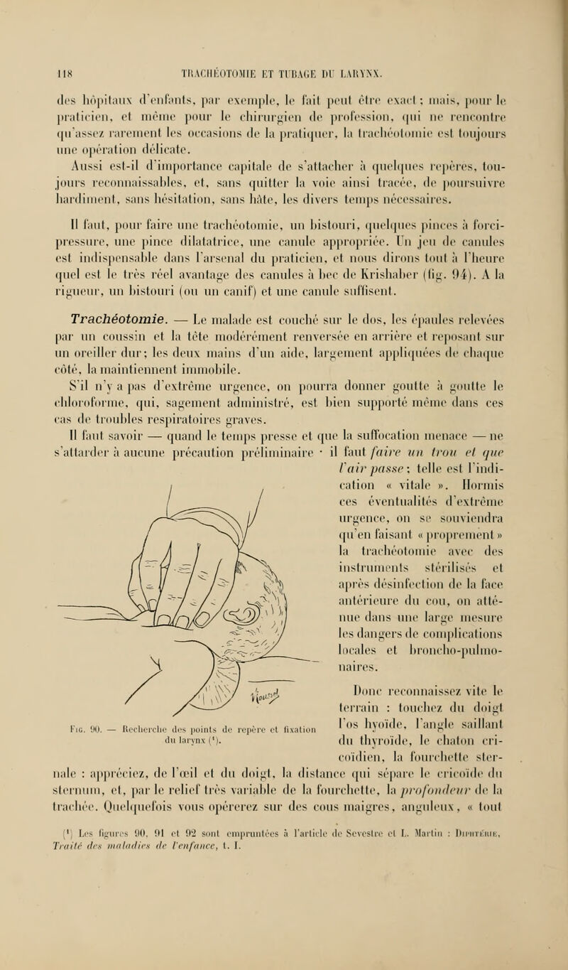 des hôpitaux d'enfants, par exemple, le l'ait peul être exact : mais, pour le praticien, H même pour le chirurgien de profession, qui ne rencontre ((Masse/, rarement les occasions de la pratiquer, la trachéotomie est toujours une opération délicate. Aussi est-il d'importance capitale de s'attacher à quelques repères, tou- jours reconnaissables, et, sans quitter la voie ainsi tracée, de poursuivre hardiment, sans hésitation, sans hâte, les divers temps nécessaires. Il faut, pour faire une trachéotomie, un bistouri, quelques pinces à forci- pressure, une pince dilatatrice, une canule appropriée. Un jeu de canules est indispensable dans l'arsenal du praticien, et nous dirons tout à l'heure quoi est le très réel avantage des canules à bec de Krishaber (fig. 94). A la rigueur, un bistouri (ou un canif) et une canule suffisent. Trachéotomie. — Le malade est couché sur le dos, les épaules relevées par un coussin et la tète modérément renversée en arrière et reposant sur un oreiller dur; les deux mains d'un aide, largement appliquées de chaque côté, la maintiennent immobile. S'il n'y a pas d'extrême urgence, on pourra donner goutte à goutte le. chloroforme, qui, sagement administré, est bien supporté même dans ces cas de troubles respiratoires graves. Il Tant savoir — quand le temps presse et que la suffocation menace —ne s'attarder à aucune précaution préliminaire • il faut faire un trou cl que Vairpasse; telle est l'indi- cation « vitale ». Honnis ces éventualités d'extrême urgence, on se souviendra qu'en faisant « proprement » la trachéotomie avec des instruments stérilisés et après désinfection de la face antérieure du cou, on atté- nue dans une large mesure les dangers de complications locales et broncho-pulmo- naires. Don ■connaisse/, vite le Fie. 90. — Recherche des points de repère et fixation du larynx l'i. terrain : touchez du doigt l'os hyoïde, l'angle saillant du thyroïde, le chaton cri- coïdien, la fourchette ster- nale : appréciez, de l'œil cl du doigt, la dislance qui sépare le cricoïde du sternum, et, par le relief très variable de la fourchette, la profondeur de la trachée. Quelquefois vous opérerez sur des cous maigres, anguleux, « tout 1 Les figures 90, ni et 92 Boni empruntées à l'article de Scrcslce i'l I.. Martin : Diphtérie, Traité des maladies de l'enfance, l. I.