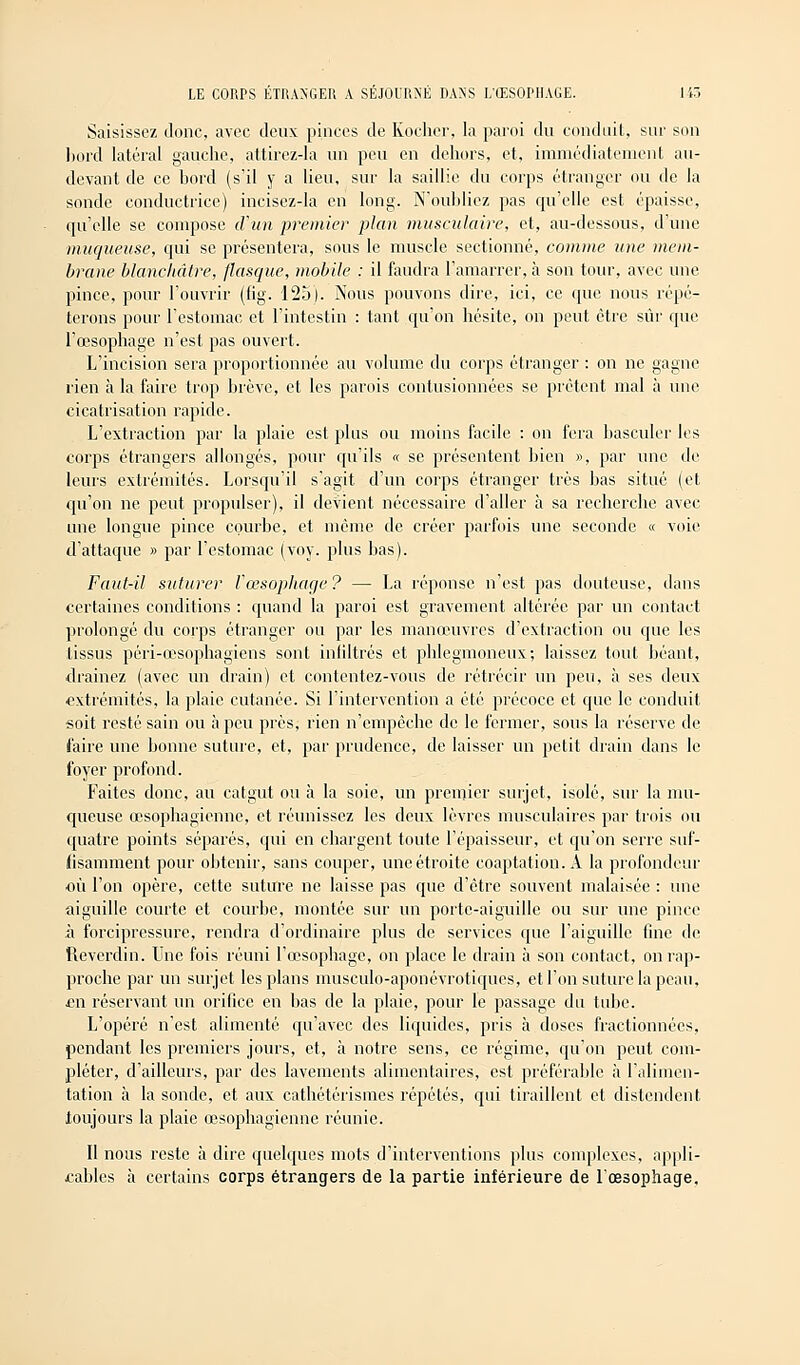 Saisissez donc, avec deux pinces de Kocher, la paroi du conduit, sur son bord latéral gauche, attirez-la un peu en dehors, et, immédiatement au- devant de ce bord (s'il y a lieu, sur la saillie du corps étranger ou de la sonde conductrice) incisez-la en long. N'oubliez pas qu'elle est épaisse, qu'elle se compose iVun premier plan musculaire, et, au-dessous, d'une muqueuse, qui se présentera, sous le muscle sectionné, comme une mem- brane blanchâtre, flasque, mobile : il faudra l'amarrer, à son tour, avec une pince, pour l'ouvrir (fig. 125). Nous pouvons dire, ici, ce que nous répé- terons pour l'estomac et l'intestin : tant qu'on hésite, on peut être sûr que l'œsophage n'est pas ouvert. L'incision sera proportionnée au volume du corps étranger : on ne gagne rien à la faire trop brève, et les parois contusionnées se prêtent mal à une cicatrisation rapide. L'extraction par la plaie est plus ou moins facile : on fera basculer les corps étrangers allongés, pour qu'ils « se présentent bien », par une de leurs extrémités. Lorsqu'il s'agit d'un corps étranger très bas situé (et qu'on ne peut propulser), il devient nécessaire d'aller à sa recherche avec une longue pince courbe, et même de créer parfois une seconde « voie d'attaque » par l'estomac (voy. plus bas). Faut-il suturer l'œsophage ? — La réponse n'est pas douteuse, dans certaines conditions : quand la paroi est gravement altérée par un contact prolongé du corps étranger ou par les manœuvres d'extraction ou que les tissus péri-œsophagiens sont inliltrés et phlegmoneux; laissez tout béant, drainez (avec un drain) et contentez-vous de rétrécir un peu, à ses deux extrémités, la plaie cutanée. Si l'intervention a été précoce et que le conduit soit resté sain ou à peu près, rien n'empêche de le fermer, sous la réserve de faire une bonne suture, et, par prudence, de laisser un petit drain dans le foyer profond. Faites donc, au catgut ou à la soie, un premier surjet, isolé, sur la mu- queuse œsophagienne, et réunissez les deux lèvres musculaires par trois ou quatre points séparés, qui en chargent toute l'épaisseur, et qu'on serre suf- lisamment pour obtenir, sans couper, une étroite coaptation. A la profondeur où l'on opère, cette suture ne laisse pas que d'être souvent malaisée : une aiguille courte et courbe, montée sur un porte-aiguille ou sur une pince à forcipressure, rendra d'ordinaire plus de services que l'aiguille fine de îleverdin. Une fois réuni l'œsophage, on place le drain à son contact, on rap- proche par un surjet les plans musculo-aponévrotiques, et l'on suture la peau, £ii réservant un orifice en bas de la plaie, pour le passage du tube. L'opéré n'est alimenté qu'avec des liquides, pris à doses fractionnées, pendant les premiers jours, et, à notre sens, ce régime, qu'on peut com- pléter, d'ailleurs, par des lavements alimentaires, est préférable à l'alimen- tation à la sonde, et aux cathétérismes répétés, qui tiraillent et distendent toujours la plaie œsophagienne réunie. Il nous reste à dire quelques mots d'interventions plus complexes, appli- cables à certains corps étrangers de la partie inférieure de l'œsophage.