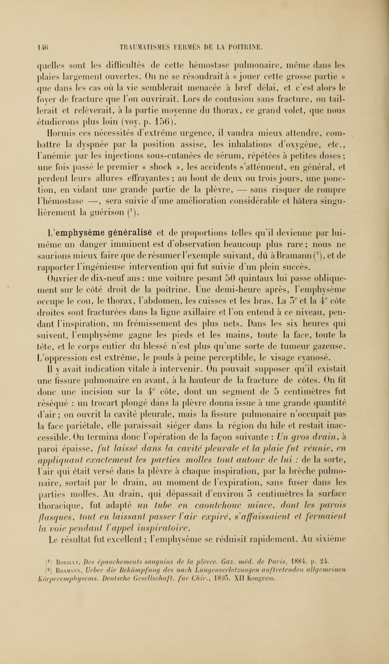 liii TRAUMATISEES FERMÉS HE LA POITRIKE. quelles sont les difficultés de cette hémostase pulmonaire, même dans les plaies largement ouvertes. On ne se résoudrai! à «jouer celle grosse partie » que dans les cas où la vie semblerait menacée à bref délai, et c'est alors le lover de fracture que l'on ouvrirait. Lors de contusion sans fracture, on tail- lerait et relèverait, à la partie moyenne du thorax, ce grand volet, que nous étudierons plus loin (voy. p. 156). Hormis ces nécessites d'extrême urgence, il vaudra mieux attendre, com- battre la dyspnée par la position assise, les inhalations d'oxygène, etc., l'anémie par les injections sous-cutanées de sérum, répétées à petites doses: une fois passé le premier « shoek », les accidents s'atténuent, en général, et perdent leurs allures effrayantes; au bout de deux ou trois jours, une ponc- tion, en vidant une grande partie de la plèvre, — sans risquer de rompre l'hémostase —, sera suivie d'une amélioration considérable et hâtera singu- lièrement la guérison ('). 1/emphysème généralisé et de proportions telles qu'il devienne par lui- même un danger imminent est d'observation beaucoup plus rare ; nous ne saurions mieux faire que de résumer l'exemple suivant, dû àBramann(s),et de rapporter l'ingénieuse intervention qui fut suivie d'un plein succès. Ouvrier de dix-neuf ans : une voiture pesant 50 quintaux lui passe oblique- ment sur le côté droit de la poitrine. Une demi-heure après, l'emphysème occupe le cou, le thorax, l'abdomen, les cuisses et les bras. La 5e et la 4' côte droites sont fracturées dans la ligne axillaire et l'on entend à ce niveau, pen- dant l'inspiration, un frémissement des plus nets. Dans les six heures qui suivent, l'emphysème gagne les pieds et les mains, toute la face, toute la tète, et le corps entier du blessé n'est plus qu'une sorte de tumeur gazeuse. L'oppression est extrême, le pouls à peine perceptible, le visage cyanose'. Il y avait indication vitale à intervenir. On pouvait supposer qu'il existait une Gssure pulmonaire en avant, à la hauteur de la fracture de cotes. On lit donc une incision sur la 4e côte, dont un segment de 5 centimètres fui réséqué : un trocart plongé dans la plèvre donna issue à une grande quantité d'air; on ouvrit la cavité pleurale, mais la fissure pulmonaire n'occupait pas la face pariétale, elle paraissait siéger dans la région du bile et restait inac- cessible. On termina donc l'opération de la façon suivante : Un gros drain, à paroi épaisse, fut laissé dans In cavité pleurale et la plaie fut réunie, en appliquant exactement les parties molles tout autour de lui : de la sorte, l'air qui était versé dans la plèvre à chaque inspiration, par la brèche pulmo- naire, sortait par le drain, au moment de l'expiration, sans l'user dans les p.nlies molles. Au drain, qui dépassai! d'environ ~> centimètres la surface thoracique, fut adapté un tube en caoutchouc mince, dont les parois flasques, tout en laissant passer tdir expiré, s'affaissaient et fermaient la voie pendant l'appel inspiratoire. Le résultat fui excellent ; l'emphysème se réduisit rapidement. Au sixième 1 Boum.ly, Des épanchements sanguins de lu plèvre. Gaz, méd, de Paris, 1884, p. '24. - Bhamaxn, Veber die Bekâmpfung des nach Lungenverlelzungen auftretenden allgemeinen Kôrperemphyseins. Deutsche Gesellschaft, fur Chir., 1893. MI Kongress.