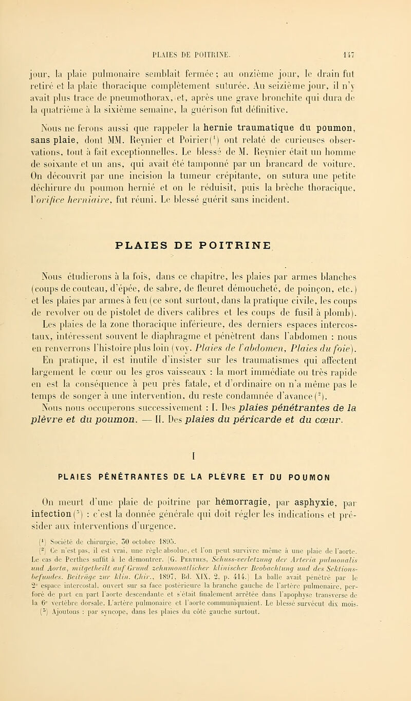 jour, la plaie pulmonaire semblait formée; au onzième jour, le drain fut retiré et la plaie thoracique complètement suturée. Au seizième jour, il n'y avait plus trace de pneumothorax, et, après une grave bronchite qui dura de la quatrième à la sixième semaine, la guérison fut définitive. Nous ne ferons aussi que rappeler la hernie traumatique du poumon, sans plaie, dont MM. Reynier et Poirier(') ont relaté de curieuses obser- vations, tout à fait exceptionnelles. Le blessé de M. Reynier était un homme de soixante et un ans, qui avait été tamponné par un brancard de voiture. On découvrit par une incision la tumeur crépitante, on sutura une petite déchirure du poumon hernie et on le réduisit, puis la brèche thoracique, Y orifice herniaire, fut réuni. Le blessé guérit sans incident. PLAIES DE POITRINE Nous étudierons à la fois, dans ce chapitre, les plaies par armes blanches (coups de couteau, d'épée, de sabre, de fleuret démoucheté, de poinçon, etc. ) et les plaies par armes à feu (ce sont surtout, clans la pratique civile, les coups de revolver ou de pistolet de divers calibres et les coups de fusil à plomb). Les plaies de la zone thoracique inférieure, des derniers espaces intercos- taux, intéressent souvent le diaphragme et pénètrent dans l'abdomen : nous en renverrons l'histoire plus loin (voy. Plaies de l'abdomen, Plaies du foie). En pratique, il est inutile d'insister sur les traumatismes qui affectent largement le cœur ou les gros vaisseaux : la mort immédiate ou très rapide en est la conséquence à peu près fatale, et d'ordinaire on n'a même pas le temps de songer à une intervention, du reste condamnée d'avance ('). Nous nous occuperons successivement : I. Des plaies pénétrantes de la plèvre et du poumon. — 11. Des plaies du péricarde et du cœur. I PLAIES PÉNÉTRANTES DE LA PLEVRE ET DU POUMON On meurt d'une plaie de poitrine par hémorragie, par asphyxie, par infection(3) : c'est la donnée générale qui doit régler les indications et pré- sider aux interventions d'urgence. 1 Société de chirurgie, 50 octobre 1895. - Ce n'est pas. il est vrai, une règle absolue, et l'on peut survivre même à une plaie de l'aorte. Le cas de Perthes suffit à le démontrer. (G. Perthes. Schuss-verletzung der Artériel pulmonalis mid Aorta, mitgetheilt aufGrund zehnmonatlicher klinischer Beobachlung imd des Sektions- befundes. Beilrâge zur Min. Cliir., 1897, IM. XIX.. 2, p. 414.) La balle avait pénétré par le 2e espace intercostal, ouvert sur sa face postérieure la branche gauche de l'artère pulmonaire, per- foré de put en part l'aorte descendante et s'était finalement arrêtée dans l'apophyse transverse de la 6e vertèbre dorsale. L'artère pulmonaire et l'aorte communiquaient. Le blessé survécut dix mois. (3) Ajoutons : par syncope, dans les plaies du côté gauche surtout.