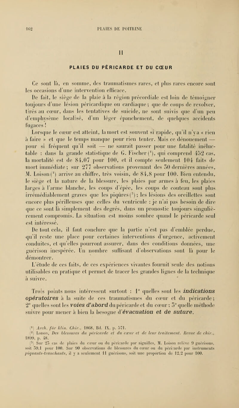 II PLAIES DU PÉRICARDE ET DU CŒUR Ce sont là, en somme, dos traumatismes rares, H plus rares encore sont les occasions dune intervention efficace. De fait, le siège de la plaie à la région précordiale est loin de témoigner toujours d'une lésion péricardique ou cardiaque; que de coups de revolver, tirés au cœur, dans les tentatives de suicide, ne sont suivis que d'un peu d'emphysème localise'', d un léger épanchëment, de quelques accidents fugaces ! Lorsque le cœur est atteint, la mort est souvent si rapide, qu'il n va « rien à faire » et que le temps manque pour rien tenter. Mais ce dénouement — pour si fréquent qu'il soit — ne saurait passer pour une fatalité inéluc- table : dans la grande statistique de G. Fischer ('), qui comprend 452 cas, la mortalité est de 8i,07 pour 100, et il compte seulement 104 faits de mort immédiate ; sur 277 observations provenant des 30 dernières années, .M. Loison(2) arrive au chiffre, très voisin, de 84,8 pour 100. Bien entendu, le siège et la nature de la blessure, les plaies par armes à feu, les plaies larges à l'arme blanche, les coups d'épée, les coups de couteau sont plus irrémédiablement graves que les piqûres (3); les lésions des oreillettes sont encore plus périlleuses que celles du ventricule : je n'ai pas besoin de dire que ce sont là simplement des degrés, dans un pronostic toujours singuliè- rement compromis. La situation est moins sombre quand le péricarde seul est intéressé. De tout cela, il faut conclure que la partie n'est pas d'emblée perdue, qu'il reste une place pour certaines interventions d'urgence, activement conduites, et qu'elles pourront assurer, dans des conditions données, nue guérison inespérée. Un nombre suffisant d'observations sont là pour le démontrer. L'étude de ces faits, de ces expériences vivantes fournit seule des notions utilisables en pratique et permet de tracer les grandes lignes de la technique à suivre. Trois points nous intéressent surtout : 1° quelles sont les indications opératoires à la suite de ces traumatismes du cœur et du péricarde; 2 quelles sont les voies d'abord du péricarde et du cœur: 5° quelle méthode suivre pour mener à bien la besogne d'évacuation et de suture. i<) Ârch. fur Min. Chir., 1868, Bd. IX. p. 57t. 2 Loison, Des blessures du péricarde et du cœur et de leur traitement. Revue de chir., 1899, p. 18. (r,j Sur Ï7> cas de plaies du cœur ou du péricarde par aiguilles, M. Lois 'élève 9 guérisons, suit r>0. 1 pour 100. Sur 90 observations de blessures du coeur ou du péricarde par instruments piquants-tranchants ^ il y a seulement 11 guérisons, soil une proportion <Il' 12,2 pour 100.