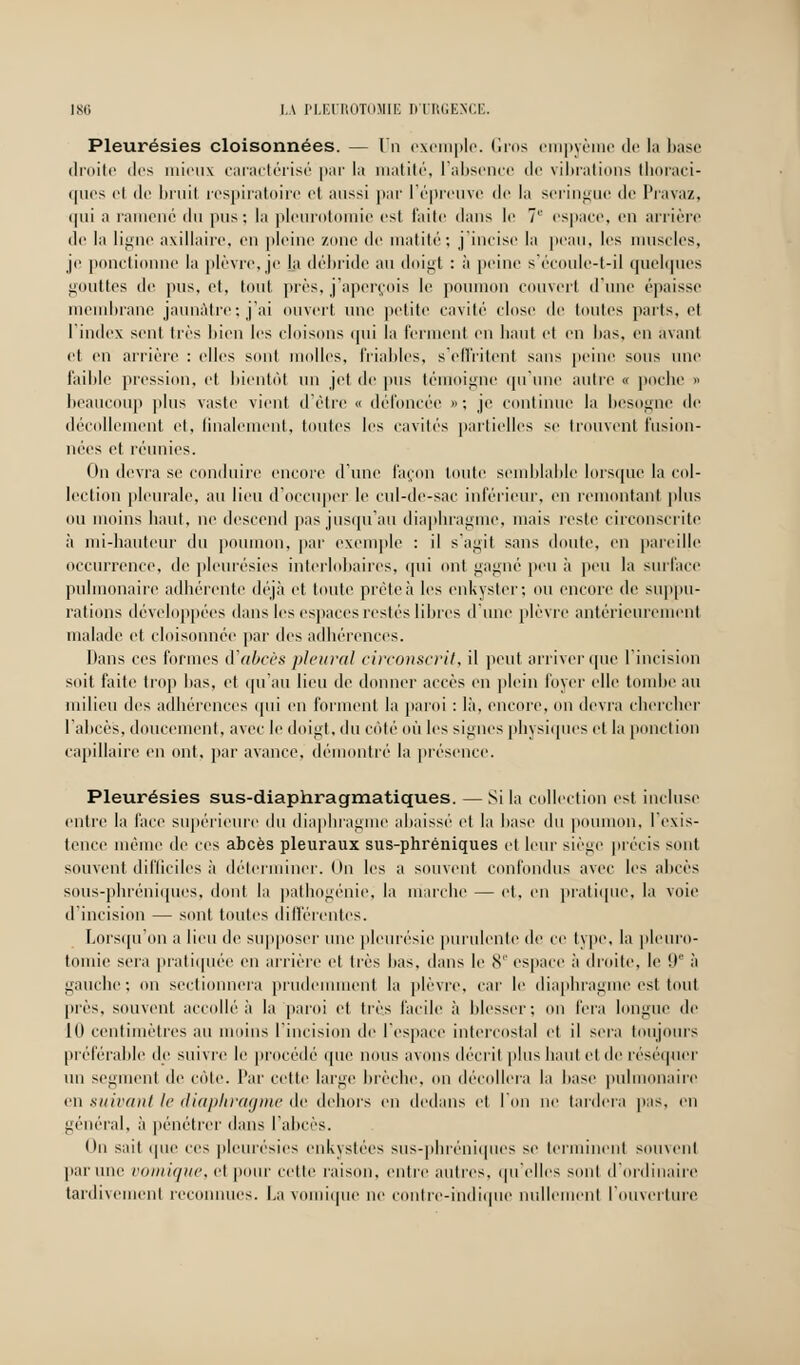 Pleurésies cloisonnées. — Un exemple. Gros empyème de la base droite dos mieux caractérisé par la matité, L'absence de vibrations thoraci- (|iics et de bruit respiratoire et aussi par l'épreuve de la seringue de Pravaz, qui a ramené du pus: la plcurotomie est faite dans le 7L' espace, en arrière de la ligne axillaire, en pleine zone de matité; j'incise la peau, les muscles, je ponctionne la plèvre, je la débride au doigt : à peine s'écoule-t-il quelques gouttes de pus, et, tout près, j'aperçois le poumon couvcrl d'une épaisse membrane jaunâtre; j'ai ouvert une petite cavité close de toutes parts, et l'index sent très bien les cloisons <pii la ferment en haut et en lias, en avant et en arrière : elles sont molles, friables, s'effritent sans peine sous une faillie pression, et bientôt un jet de pus témoigne qu'une autre « poche » beaucoup plus vaste vient d'être « défoncée »; je continue la besogne de décollement et, finalement, toutes les cavités partielles se trouvent fusion- nées et réunies. On devra se conduire encore d'une façon toute semblable lorsque la col- lection pleurale, au lieu d'occuper le cul-de-sac inférieur, en remontant plus ou moins haut, ne descend pas jusqu'au diaphragme, mais reste circonscrite à mi-hauteur du poumon, par exemple : il s'agit sans doute, en pareille occurrence, de pleurésies interlobaires, qui ont gagné peu à peu la surface pulmonaire adhérente déjà et toute prêteà les enkyster; ou encore de suppu- rations développées dans les espaces restés libres d'une plèvre antérieurement malade et cloisonnée par des adhérences. Dans ces formes d'abcès pleural circonscrit, il peut arriver que l'incision soit faite trop bas, et qu'au lieu de donner accès en plein loyer elle tombe au milieu des adhérences qui en forment la paroi : là, encore, on devra chercher l'abcès, doucement, avec le doigt, du côté où les signes physiques et la ponction capillaire en ont, par avance, démontré la présence. Pleurésies sus-diaphragmatiques. — Si la collection est incluse entre la l'ace supérieure du diaphragme abaissé et la hase du poumon, l'exis- tence même de ces abcès pleuraux sus-phréniques et leur siège précis sont souvent difficiles à déterminer. On les a souvent confondus avec les abcès sous-phréniques, dont la pathogénie, la marche — et, en pratique, la voie d'incision — sont toutes différentes. Lorsqu'on a lieu de supposer une pleurésie purulente de ce type, la plcuro- tomie sera pratiquée en arrière et très bas, dans le 8e espace à droite, le it à gauche; on sectionnera prudemment la plèvre, car le diaphragme est tout près, souvent accollé à la paroi et très facile à blesser; on fera longue de 10 centimètres au moins l'incision de l'espace intercostal el il sera toujours préférable de suivre le procédé que nous avons décrit plus haut et de réséquer un segment de côte. Par cette large brèche, on décollera la hase pulmonaire en suivant le diaphragme de dehors en dedans et I' e tardera pas, en général, à pénétrer dans l'abcès. On sait que ces pleurésies enkystées sus-phréniipies se terminent souvent par une comique, el pour celle raison, entre autres, qu'elles sont d'ordinaire tardivement reconnues. La vomique ne contre-indique nullement l'ouverture