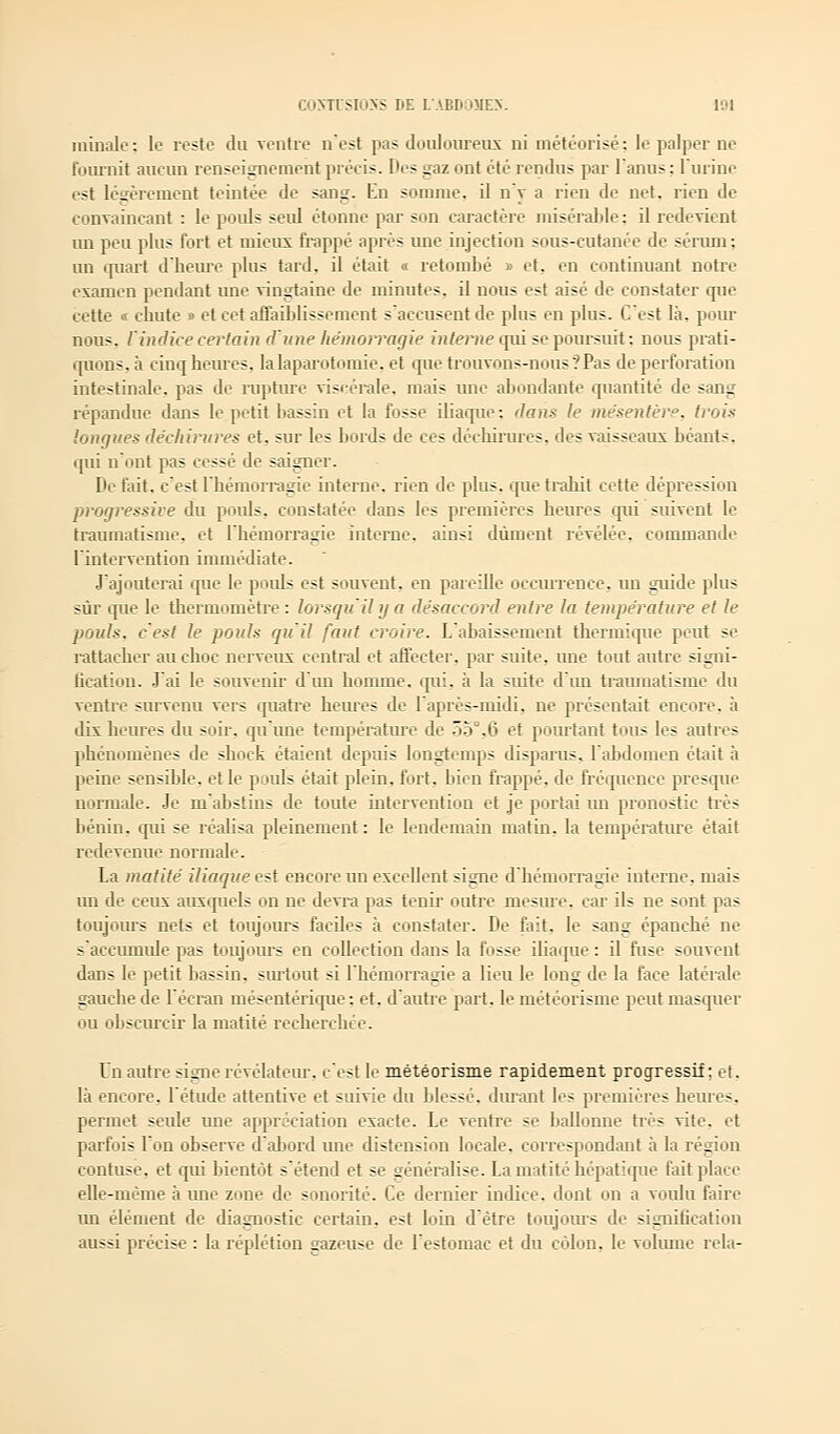 minalc : le reste du ventre n'est pas douloureux ni météorisé : le palper ne fournit aucun renseignement précis. T'es gaz ont été rendus par l'anus; l'urine est légèrement teintée de sang. En somme, il n'v a rien de net. rien de convaincant : le pouls seul étonne par son caractère misérable; il redevient un peu plus fort et mieux frappé après une injection sous-cutanée de sérum : un quart d'heure plus tard, il était « retombé » et, en continuant notre examen pendant une vingtaine de minutes, il nous est aisé de constater que cette « chute » et cet affaiblissement s'accusent de pins en plus. C'est là. pour nous, l'indice certain d'une hémorragie interne qui se poursuit : nous prati- quons, à cinq heures, la laparotomie, et que trouvons-nous ?Pas de perforation intestinale, pas de rupture viscérale, mais une abondante quantité de sang répandue dans le petit bassin et la fosse iliaque: flans le mésentère, trois longues déchirures et. sur les bords de ces déchirures, des vaisseaux béants, qui n'ont pas cessé de saigner. De fait, c'est L'hémorragie interne, rien de plus, que trahit cette dépression progressive du pouls, constatée dans les premières heures qui suivent le traumatisme, et l'hémorragie interne, ainsi dûment révélée, commande l'intervention immédiate. J'ajouterai que le poids est souvent, en pareille occurrence, un guide plus sur que le thermomètre : lorsqu'il y a désaccord entre la température et le pouls, c'est le pouls qu'il faut croire. L'abaissement thermique peut se rattacher au choc nerveux central et affecter, par suite, une tout autre signi- fication. J'ai le souvenir d'un homme, qui. à la suite d'un traumatisme du ventre survenu vers quatre heures de l'après-midi, ne présentait encore, à dix heures du soir, qu'une température de 55°,6 et pourtant tous les autres phénomènes de shock étaient depuis longtemps disparus, l'abdomen était à peine sensible, et le poids était plein, fort, bien frappé, de fréquence presque normale. Je m'abstins de toute intervention et je portai im pronostic très bénin, qui se réalisa pleinement: le lendemain matin, la température était redevenuc normale. La matité iliaque est encore un excellent signe d'hémorragie interne, mais un de ceux auxquels on ne devra pas tenir outre mesure, car ils ne sont pas toujours nets et toujours faciles à constater. De fait. le sang épanché ne saecuinule pas toujours en collection dans la fosse iliaque : il fuse souvent dans le petit bassin, surtout si l'hémorragie a lieu le long de la face latérale gauche de l'écran mésentérique : et. d'autre part. le météorisine peut masquer ou obscurcir la matité recherchée. Un autre signe révélateur, c'est le météorisme rapidement progressif; et. là encore, l'étude attentive et suivie du blessé, durant les premières heures, permet seule une appréciation exacte. Le ventre se ballonne très vite, et parfois l'on observe d'abord une distension locale, correspondant à la région contuse. et qui bientôt s'étend et se généralise. La matité hépatique fait place elle-même à une zone de sonorité. Ce dernier indice, dont on a voulu faire un élément de diagnostic certain, est loin d'être toujours de signification aussi précise : la réplétion gazeuse de l'estomac et du côlon, le volume rela-