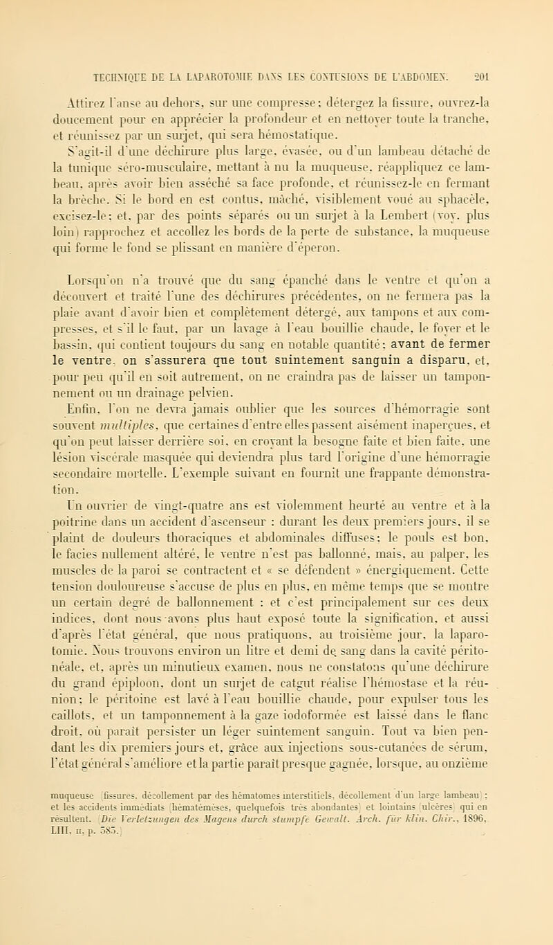 Attirez l'anse au dehors, sur une compresse: détergez la fissure, ouvrez-la doucement pour en apprécier la profondeur et en nettoyer toute la tranche, et réunissez par un surjet, qui sera hémostatique. S'agit-il d'une déchirure plus large, évasée, ou d'un lambeau détaché de la tunique scro-musculaire, mettant à nu la muqueuse, réappliquez ce lam- beau, après avoir bien asséché sa face profonde, et réunissez-le en fermant la brèche. Si le bord en est contus. mâché, visiblement voué au sphacèle, excisez-le; et. par des points séparés ou un surjet à la Lembert ivoy. plus loin) rapprochez et accoliez les bords de la perte de substance, la muqueuse qui forme le fond se plissant en manière d'éperon. Lorsqu'on n'a trouvé que du sang épanché dans le ventre et qu'on a découvert et traité l'une des déchirures précédentes, on ne fermera pas la plaie avant d'avoir bien et complètement détergé, aux tampons et aux com- presses, et s'il le faut, par un lavage à l'eau bouillie chaude, le foyer et le bassin, qui contient toujours du sang en notable quantité: avant de fermer le ventre, on s'assurera que tout suintement sanguin a disparu, et. pour peu qu'il en soit autrement, on ne craindra pas de laisser un tampon- nement ou un drainage pelvien. Enfin, l'on ne devra jamais oublier que les sources d'hémorragie sont souvent multiples, que certaines d entre elles passent aisément inaperçues, et qu'on peut laisser derrière soi, en croyant la besogne faite et bien faite, une lésion viscérale masquée qui deviendra plus tard l'origine d'une hémorragie secondaire mortelle. L'exemple suivant en fournit une frappante démonstra- tion. Un ouvrier de vingt-quatre ans est violemment heurté au ventre et à la poitrine dans un accident d'ascenseur : durant les deux premiers jours, il se plaint de douleurs thoraciques et abdominales diffuses: le pouls est bon. le faciès nullement altéré, le ventre n'est pas ballonné, mais, au palper, les muscles de la paroi se contractent et « se défendent » énergiquement. Cette tension douloureuse s'accuse de plus en plus, en même temps que se montre un certain degré de ballonnement : et c'est principalement sur ces deux indices, dont nous avons plus haut exposé toute la signification, et aussi d'après l'état général, que nous pratiquons, au troisième jour, la laparo- tomie. Xous trouvons environ un litre et demi de. sang dans la cavité périto- néale, et. après un minutieux examen, nous ne constatons qu'une déchirure du grand épiploon, dont un surjet de catgut réalise l'hémostase et la réu- nion: le péritoine est lavé à l'eau bouillie chaude, pour expulser tous les caillots, et un tamponnement à la gaze iodoformée est laissé dans le flanc droit, où parait persister un léger suintement sanguin. Tout va bien pen- dant les dix premiers jours et, grâce aux injections sous-cutanées de sérum. l'état général s'améliore et la partie paraît presque gagnée, lorsque, au onzième muqueuse fissures, décollement par des hématomes interstitiels, décollement d'un large lambeau : et les accidents immédiats hématèmèses, quelquefois très abondantes' et lointains ulcères qui en résultent. Die Verletziuige» des ilagens durch stumpfe Gewalt. Arch. fur Min. Chir., 1896, LUI. ii, p. 585.