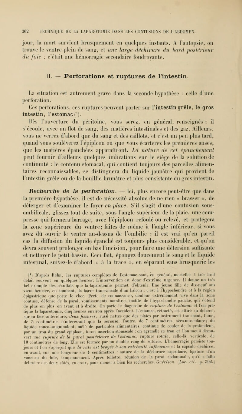 jour, la iiinrt survient brusquemenl en quelques instants. A l'autopsie, on trouve le venin' plein de sang, et une large déchirure du bord postérieur du foie : c'était une hémorragie secondaire foudroyante. II — Perforations et ruptures de l'intestin. La situation est autrement grave dans la seconde hypothèse : celle d'une perforation. Ces perforations, ces ruptures peuvent porter sur l'intestin grêle, le gros intestin, l'estomac ('). Dès l'ouverture du péritoine, vous serez, en général, renseignés : il s'écoule, avec un Ilot de sang, des matières intestinales et des gaz. Ailleurs. vous ne verrez d'abord que du sang et des caillots, et c'est un peu plus tard, quand vous soulèverez l'épiploon ou que vous écarterez les premières anses, que les matières épanchées apparaîtront. La nature de col épanckement peut fournir d'ailleurs quelques indications sur le siège de la solution de continuité : le contenu stomacal, qui contient toujours des parcelles alimen- taires reconnaissants, se distinguera du liquide jaunâtre qui provient de l'intestin gicle ou de la bouillie brunâtre et plus consistante du gros intestin. Recherche de la perforation. — Ici. plus encore peut-être que dans la première hypothèse, il est de nécessité absolue de ne rien « brasser », de déterger et d'examiner le foyer en place. S'il s'agit d'une contusion sous- ombilicale, glissez tout de suite, sous l'angle supérieur de la plaie, une com- presse qui formera barrage, avec l'épiploon refoulé ou relevé, et protégera la zone supérieure du ventre; laites de même à l'angle inférieur, si vous avez dû ouvrir le ventre au-dessus de l'ombilic : il est vrai qu'en pareil cas la diffusion du liquide épanché est toujours plus considérable, et qu'on devra souvent prolonger en bas l'incision, pour faire une détersion suffisante et nettoyer le petit bassin. Ceci fait, épongez doucement le sang et le liquide intestinal, suivez-le d'abord « à la trace ». en séparant sans brusquerie les 1 D'après Relia, les ruptures complètes de l'estomac sont, en général, mortelles à très bref délai, souvent en quelques heures : L'intervention est donc d'extrtme urgence. Il donne un très bel exemple des résultats que la laparotomie permet d'obtenir. Une jeune fille de dix-neuf ans vienl heurter, en tombant, la barre transversale d'un balcon : c'est à l'hypochondre et à la région épigastrique que porte le choc. Perte île connaissance, douleur extrêmement rive dans la zone contuse, défense de In paroi, vomissements noirâtres, matilé île l'hypochondre gauche, qui s'étend de plus en plus en avant et à droite. On porte le diagnostic de rupture de l'estomac et l'on pra- tique la laparotomie, cinq heures environ après l'accident. L'estomac, rétracté, esl attiré au dehors : sur sa l'ace antérieure, deux fissures, aussi nettes que des plaies par instrument tranchant, l'une, de r> centimètres n'intéressant que la séreuse, l'autre, de 7 centimètres, séro-musiulaire; du liquide muco-sanguinolent, mêlé de particules alimentaires, continue de couler de la profondeur, par nu trou du grand èpiploon. à sou insertion stomacale : on agrandit ce trou et l'on met à décou- vert une rupture de lu paroi postérieure de l'estomac, rupture totale, celle-là, verticale, de 10centimètres de long. Elle est fermée parmi double rang de sutures. L'hémorragie persiste tou- jours et l'on s'aperçoit que la rate est broyée » son extrémité inférieure el la capsule déchirée, en avant, sur une longueur de i centimètres : suture de la déchirure capsulaire, ligature d'un vaisseau du Iule, tamponnement. Après toilette, réuni le la paroi abdominale, qu'il a fallu débrider des deux côtés, en noix, pour mènera bien les recherches. Guérison. Luc. cit.. p. 392.]