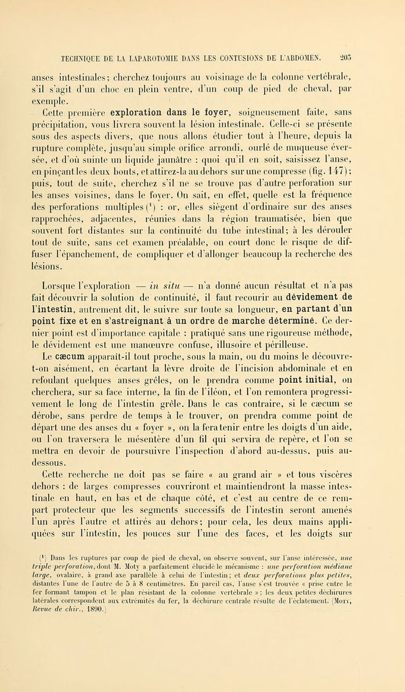 anses intestinales ; cherchez toujours au voisinage de la colonne vertébrale, s'il s'agit d'un choc en plein ventre, d'un coup de pied de cheval, par exemple. Cette première exploration dans le foyer, soigneusement faite, sans précipitation, vous livrera souvent la lésion intestinale. Celle-ci se présente sous des aspects divers, que nous allons étudier tout à l'heure, depuis la rupture complète, jusqu'au simple orifice arrondi, ourlé de muqueuse ever- sée, et d'où suinte un liquide jaunâtre : quoi qu'il en soit, saisissez l'anse, en pinçant les deux bouts, et attirez-la au dehors sur une compresse (fig. 147); puis, tout de suite, cherchez s'il ne se trouve pas d'autre perforation sur les anses voisines, dans le foyer. On sait, en effet, quelle est la fréquence des perforations multiples (') : or, elles siègent d'ordinaire sur des anses rapprochées, adjacentes, réunies dans la région traumatisée, bien que souvent fort distantes sur la continuité du tube intestinal; à les dérouler tout de suite, sans cet examen préalable, on court donc le risque de dif- fuser l'épanchement, de compliquer et d'allonger beaucoup la recherche des lésions. Lorsque l'exploration — in situ — n'a donné aucun résultat et n'a pas fait découvrir la solution de continuité, il faut recourir au dévidement de l'intestin, autrement dit, le suivre sur toute sa longueur, en partant d'un point fixe et en s'astreignant à un ordre de marche déterminé. Ce der- nier point est d'importance capitale : pratiqué sans une rigoureuse méthode, le dévidement est une manœuvre confuse, illusoire et périlleuse. Le caecum apparaît-il tout proche, sous la main, ou du moins le découvre- t-on aisément, en écartant la lèvre droite de l'incision abdominale et en refoulant quelques anses grêles, on le prendra comme point initial, on cherchera, sur sa face interne, la lin de l'iléon, et l'on remontera progressi- vement le long de l'intestin grêle. Dans le cas contraire, si le cœcum se dérobe, sans perdre de temps à le trouver, on prendra comme point de départ une des anses du « foyer », on la fera tenir entre les doigts d'un aide, ou l'on traversera le mésentère d'un fil qui servira de repère, et l'on se mettra en devoir de poursuivre l'inspection d'abord au-dessus, puis au- dessous. Cette recherche ne doit pas se faire « au grand air » et tous viscères dehors : de larges compresses couvriront et maintiendront la masse intes- tinale en haut, en bas et de chaque côté, et c'est au centre de ce rem- part protecteur que les segments successifs de l'intestin seront amenés l'un après l'autre et attirés au dehors; pour cela, les deux mains appli- quées sur l'intestin, les pouces sur l'une des faces, et les doigts sur (') Dans les ruptures par coup de pied de cheval, on observe souvent, sur l'anse intéressée, une triple perforation,-dont M. Moty a parfaitement élucidé le mécanisme : une perforation médiane large, ovalaire, à grand axe parallèle à celui de l'intestin; et deux perforations plus petites, distantes l'une de l'autre de 5 à 8 centimètres. En pareil cas, l'anse s'est trouvée « prise entre le fer formant tampon et le plan résistant de la colonne vertébrale » ; les deux petites déchirures latérales correspondent aux extrémités du fer, la déchirure centrale résulte de l'éclatement. (Mon, Revue de cliir., 1890.)