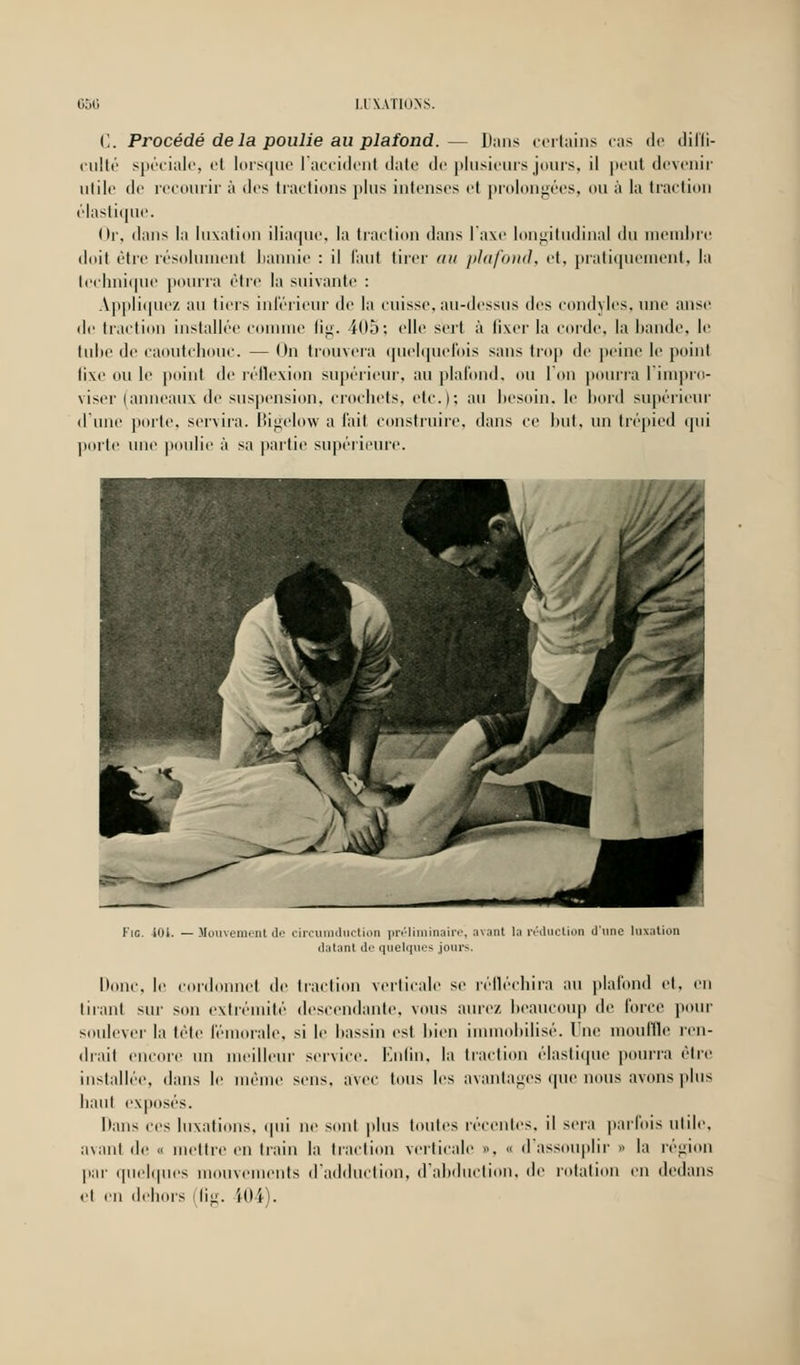 (1. Procédé delà poulie au plafond.— Dans certains cas de diffi- culté spéciale, ei lorsque l'accident date de plusieurs jours, il peut devenir utile de recourir à des tractions plus intenses et prolongées, ou à la traction élastique. Or, dans la luxation iliaque, la traction dans l'axe longitudinal du membre doit être résolument bannie : il faut tirer an plafond, et, pratiquement, la technique pourra être la suivante : Appliquez au tiers inférieur de la cuisse,au-dessus des condyles, une anse de traction installée comme ûg. 405; «'Ile sert à fixer la corde, la bande, le tube de caoutchouc. — On trouvera quelquefois sans trop de peine le point tixe ou le point de réflexion supérieur, au plafond, ou l'on pourra l'impro- viser (anneaux de suspension, crochets, etc.); au besoin, le bord supérieur d'une porte, servira. Kgelow a fait construire, dans ce but, un trépied qui porte une poulie à sa partie supérieure. Fie. 401. — Mouvement de circumduction préliminaire, avant 1 ;■ réduction d'une luxation datant de quelques jours. Donc, le cordonnet de traction verticale se réfléchira au plafond et, en tirant SUT son extrémité descendante, vous aurez beaucoup de force pour soulever la tête fémorale, si le bassin est bien immobilisé. Vue mouille ren- drait encore un meilleur service. Enfin, la traction élastique pourra être installée, dans le même sens, avec tous les avantages que nous avons plus liant exposés. Dans ces luxations, qui ne sont plus toutes récentes, il sera parfois utile, avant de « mettre en train la traction verticale », o d'assouplir » la région par quelques mouve nts d'adduction, d'abduction, de rotation en dedans et en dehors (fig. i04).