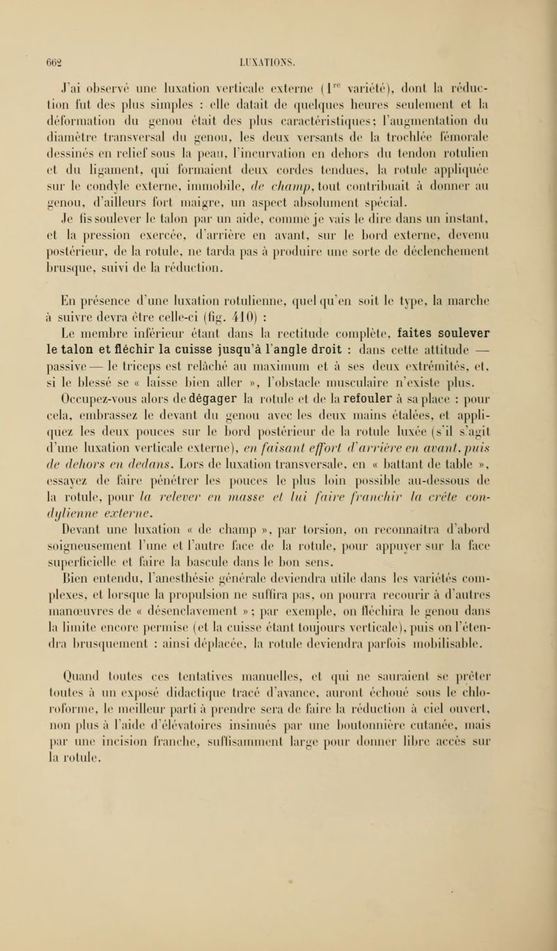J'ai observé une luxation verticale externe (1™ variété), dont la réduc- tion fut des plus simples : elle datait de quelques heures seulement et l;i déformation du genou était «les plus caractéristiques; l'augmentati lu diamètre transversal ilu genou, les deux versants de la trochlée fémorale dessines eu relief sous la peau, l'incurvation en dehors du tendon rotulien et du ligament, qui formaient deux cordes tendues, la rotule appliquée sur le condyle externe, immobile, de champ,tout contribuait à donner au genou, d'ailleurs fort maigre, un aspect absolument spécial. Je lis soulever le talon par un aide, comme je vais le dire dans un instant. et la pression exercée, d'arrière en avant, sur le bord externe, devenu postérieur, de la rotule, ne tarda pas à produire une suite de déclenchement brusque, suivi de la réduction. En présence d'une luxation rotulienne, quel qu'en suit le type, la marche à suivre devra être celle-ci (fig. 410) : Le membre inférieur étant dans la rectitude complète, faites soulever le talon et fléchir la cuisse jusqu'à l'angle droit : dans cette attitude — passive— le triceps est relâché au maximum et à ses deux extrémités, et, si le blessé se o laisse bien aller ». l'obstacle musculaire n'existe plus. Occupez-vous alors de dégager la rotule et de la refouler à sa place : pour cela, embrassez le devant du genou avec les deux mains étalées, et appli- quez les deux pouces sur le bord postérieur de la rotule luxée (s'il s'agit d'une luxation verticale externe), en faisant effort d'arrière en avant,puis de dehors en dedans. Lors de luxation transversale, en « battant de laide », essayez de faire pénétrer les pouces le plus loin possible au-dessous de la rotule, pour la relever en masse et lui faire franchir la crête con- dylienne externe. Devant une luxation « de champ », par torsion, on reconnaîtra d'abord soigneusement l'une et l'autre face de la rotule, pour appuyer sur la face superficielle et faire la bascule dans le bon sens. Bien entendu, l'anesthésie générale deviendra utile dans les variétés com- plexes, et lorsque la propulsion ne suffira pas, on pourra recourir à d'autres manœuvres de « désenclavement » -, par exemple, on fléchira le genou dans la limite encore permise (et la cuisse étant toujours verticale), puis on reten- dra brusquement : ainsi déplacée. la rotule deviendra parfois mobilisable. Quand toutes ces tentatives manuelles, et qui ne sauraient se prêter toutes à un exposé didactique tracé d'avance, auront échoué sous le chlo- roforme, le meilleur parti à prendre sera de l'aire la réduction à ciel ouvert, non plus à l'aide d'élévatoircs insinués par une boutonnière cutanée, mais par une incision franche, suffisamment large pour donner libre accès sur la rotule.