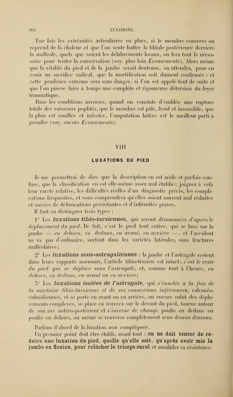 Une l'ois les extrémités articulaires en place, si le membre conserve ou reprend de la chaleur et que l'on seule battre la tibiale postérieure derrière la malléole, quels que soient les délabrements locaux, on fera tout le néces- saire pour tenter la conservation (voy. plus loin Ecrasements). Alors même que la vitalité du pied et de la jambe serait douteuse, on attendra, pour en venir au sacrifice radical, que la mortification soit dûment confirmée : et celte prudence extrême scia sans danger, si l'on est appelé tout de suite et que l'on puisse faire à temps une complète et rigoureuse détersion du foyer traumatique. Dans les conditions inverses, quand on constate d'emblée une rupture totale des vaisseaux poplités, que le membre est pâle, froid et insensible, que la plaie est souillée et infectée, l'amputation hâtive est le meilleur parti à prendre (voy. encore Écrasements). VIII LUXATIONS DU PIED Je me permettrai de dire que la description en est aride et parfois con- fuse, que la classification en est elle-même assez mal établie-, joignez à cela leur rareté relative, les difficultés réelles d'un diagnostic précis, les compli- cations fréquentes, et vous comprendre/, qu elles soient souvent mal réduites et suivies de déformations persistantes cl d infirmités graves. Il Faut en distinguer trois types : 1 Les luxations tibio-tarsiennes, qui seront dénommées cTaprèsle déplacement du pied. De fait, c est le pied tout entier, qui se luxe sur la jambe — en dehors, en dedans, en avant, en arrière —, cl l'accident ne va pas d'ordinaire, surtout dans les variétés latérales, sans fractures malléolaires ; 2° Les luxations sous-astragaliennes : la jambe et l'astragale restent dans leurs rapports normaux, l'article tibio-trasien est intact; c'est le reste du pied (/ni se déplace sous l'astragale, et, comme tout à l'heure, en dehors, en dedans, en avant ou eu arriére: 3° Les luxations isolées de l'astragale, qui s'énuclée à la fois de la mortaise tiliio-lursieuue et de ses connexions inférieures, calcanéo- cuboïdiennes, cl se porte en avant ou en arrière, ou encore subit des dépla- cements complexes, se place en travers sur le devant du pied, tourne autour de son axe antéro-poslérieur et s'inverse île champ, poulie en dedans ou poulie en dehors, mi même se renverse complètement sens dessus dessous. Parlons d'abord de la luxation non compliquée. Un premier point doit être établi, avant tout : on ne doit tenter de ré- duire une luxation du pied, quelle qu'elle soit, qu'après avoir mis la jambe en flexion, pour relâcher le triceps sural et annihiler sa résistance.