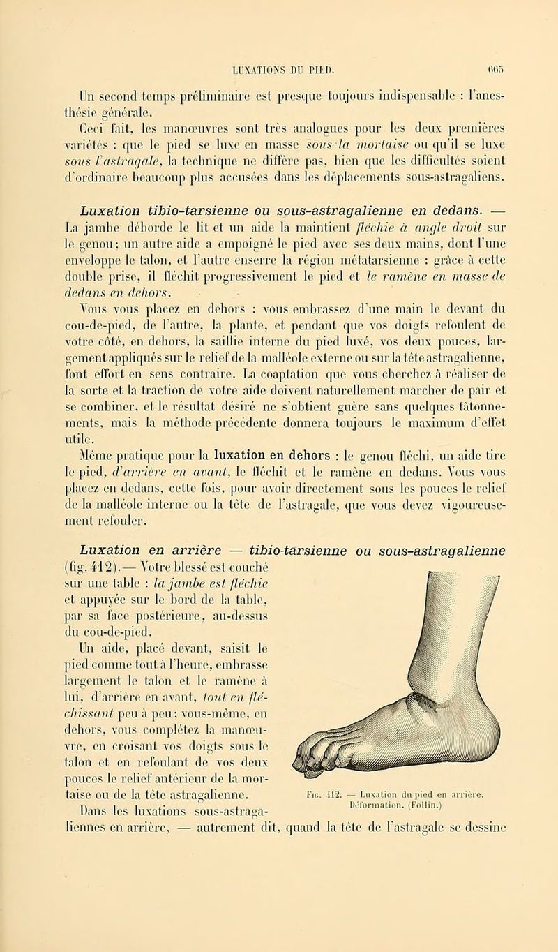 Un second temps préliminaire est presque toujours indispensable : l'anes- thésie générale. Ceci l'ait, les manœuvres sont très analogues pour les deux premières variétés : cpic le pied se luxe en masse sous la mortaise ou qu'il se luxe sous l'astragale, la technique ne diffère pas, bien que les difficultés soient d'ordinaire beaucoup plus accusées dans les déplacements sous-astragaliens. Luxation tibio-tarsienne ou sous-astragalienne en dedans. — La jambe déborde le lit et un aide la maintient fléchie à angle droit sur le genou: un autre aide a empoigné le pied avec ses deux mains, dont l'une enveloppe le talon, et l'autre enserre la région métatarsienne : grâce à cette double prise, il fléchit progressivement le pied et le ramène en masse de dedans en dehors. Vous vous placez en dehors : vous embrassez d'une main le devant du cou-de-pied, de l'autre, la plante, et pendant que vos doigts refoulent de votre côté, en dehors, la saillie interne du pied luxé, vos deux pouces, lar- gement appliqués sur le relief de la malléole externe ou sur la tête astragalienne, l'ont effort en sens contraire. La coaptation que vous cherchez à réaliser de la sorte et la traction de votre aide doivent naturellement marcher de pair et se combiner, et le résultat désiré ne s'obtient guère sans quelques tâtonne- ments, mais la méthode précédente donnera toujours le maximum d'effet utile. Même pratique pour la luxation en dehors : le genou fléchi, un aide tire le pied, d'arrière en avant, le fléchit et le ramène en dedans. Vous vous placez en dedans, cette fois, pour avoir directement sous les pouces le relief de la malléole interne ou la tète de l'astragale, que vous devez vigoureuse- ment refouler. Luxation en arrière — tibio-tarsienne ou sous-astragalienne (fig.412).— Votre blessé est couché sur une table : la jambe est fléchie et appuyée sur le bord de la table, par sa face postérieure, au-dessus du cou-de-pied. Un aide, placé devant, saisit le pied comme tout à l'heure, embrasse largement le talon et le ramène à lui, d'arrière en avant, tout en flé- chissant peu à peu; vous-même, en dehors, vous complétez la manœu- vre, en croisant vos doigts sous le talon et en refoulant de vos deux pouces le relief antérieur de la mor- taise ou de la tête astragalienne. Dans les luxations sous-astraga- liennes en arrière, — autrement dit, quand la tête de l'astragale se dessine il2. — Luxation du pied en arrière. Déformation. (Follin.)