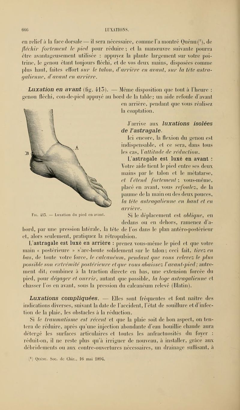 en relief à la face dorsale— il sera nécessaire, comme l'a montré Quénu('), de fléchir fortement le pied pour réduire : el la manœuvre suivante pourra être avantageusement utilisée : appuyez la piaule largemenl sur votre poi- trine, le genou étant toujours fléchi, et de vos deux mains, disposées comme plus haut, laites effort sur le talon, d'arrière en avant, sur In tête astra- galienne, d'avant en arrière. Luxation en avant (fig. il5). — Même disposition que tout à l'heure : genou fléchi, cou-de-pied appuyé au bord de la table; un aide refoule d'avant en arrière, pendant que \ous réalise/. la coaptation. J'arrive aux luxations isolées de l'astragale. Ici encore, la flexion du genou est indispensable, et ce sera, dans tous les ras. ['attitude de réduction. L'astragale est luxé en avant : Votre aide tient le pied entre ses deux mains par le talon et le métatarse, et l'étend fortement ; vous-même, placé' en avant, vous refoulez, de la paume de la main ou des deux pouces. In tête aslragalienne en liant et en arriére. Si le déplacement est oblique, eu dedans ou en dehors, ramené/, d'a- bord, par une pression latérale, la tête de l'os dans le plan antéro-postérieur et, alors seulement, pratiquez la rétropulsion. L'astragale est luxé en arrière : prenez vous-même le pied el que votre main « postérieure » s'arc-boute solidement sur le talon: ceci l'ait, tirez en bas, de toute votre force, le calcanéum, pendant nue vous relevez le i>lns possibleson extrémité postérieure et une vaux abaissez l'avant-pied; autre- ment dit; combinez à la traction directe en bas, une extension forcée du pied, pour dégager et ouvrir, autant que possible, la loge aslragalienne el chasser I os en avant, sous la pression du calcanéum relevé (lllalin). Luxations compliquées. — Elles sont fréquentes et font naître des indications diverses, suivant la date de l'accident, l'état de souillure et d'infec- tion de la plaie, les obstacles à la réduction. Si le traumatisme est récent el que la plaie soit de bon aspect, ou ten- tera de réduire, après qu'une injection abondante d'eau bouillie chaude aura détergé les surlaces articulaires el toutes les anfractuosités du loyer : réduit-on, il ne reste plus qu'à irriguer de nouveau, à installer, grâce aux débridements ou aux contre-ouvertures nécessaires, un drainage suffisant, à Fin. 415. — Luxation du pied en avant. 1 ou si. Soc. de Cfair., 16 mai 1894.