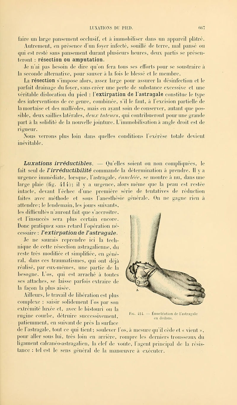 faire un large pansement occlusif, et à immobiliser dans un appareil plâtré. Autrement, en présence d'un foyer infecté, souillé de terre, mal pansé ou qui est resté sans pansement durant plusieurs heures, deux partis se présen- teront : résection ou amputation. Je n'ai pas besoin de dire qu'on fera tous ses efforts pour se soustraire à la seconde alternative, pour sauver à la fois le blessé et le membre. La résection s'impose alors, assez large pour assurer la désinfection el le parfait drainage du foyer, sans créer une perte de substance excessive et une véritable dislocation du pied : l'extirpation de l'astragale constitue le type des interventions de ce genre, combinée, s'il le faut, à l'excision partielle de la mortaise et des malléoles, mais en ayant soin de conserver, autant que pos- sible, deux saillies latérales, deux tuteurs, qui contribueront pour une grande part à la solidité de la nouvelle jointure. L'immobilisation à angle droit est de rigueur. Nous verrons plus loin dans quelles conditions l'exérèse totale devient inévitable. Luxations irréductibles. — Qu'elles soient ou non compliquées, le fait seul de l'irréductibilité commande la détermination à prendre. 11 y a urgence immédiate. lorsque, l'astragale, énucléée, se montre à nu, dans une large plaie (fig. 414); il y a urgence, alors même que la peau est restée intacte, devant l'échec d'une première série de tentatives de réduction faites avec méthode et sous I'anesthésie générale. On ne gagne rien à attendre; le lendemain, les jours suivants, les difficultés n'auront fait que s'accroître, et l'insuccès sera plus certain encore. Donc pratiquez sans retard l'opération né- cessaire : l'extirpation de l'astragale- Je ne saurais reprendre ici la tech- nique de cette résection astragalienne. du reste très modifiée et simplifiée, en géné- ral, dans ces traumatismes, qui ont déjà réalisé, par eux-mêmes, une partie de la besogne. L'os, qui est arraché à toutes ses attaches, se laisse parfois extraire de la façon la plus aisée. Ailleurs, le travail de libération est plus complexe : saisir solidement l'os par son extrémité luxée et, avec le bistouri ou la rugine courbe, détruire successivement. patiemment, en suivant de près la surface de l'astragale, tout ce qui tient: soulever l'os, à mesure qu'il cède et « vient », pour aller sous lui, très loin en arrière, rompre les derniers trousseaux du ligament calcanéo-astragalien, la clef de voûte, l'agent principal de la résis- tance : tel est le sens général de la manœuvre à exécuter. Fig. il i. Énucléation de l'astragale en dedans.