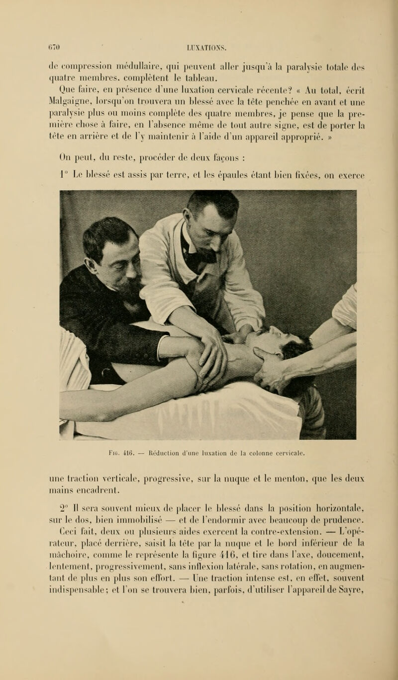 de compression médullaire, qui peuvent aller jusqu'à la paralysie totale des quatre membres, complètent le tableau. Que faire, en présence d'une luxation cervicale récente? « Au total, écrit Malgaigne, lorsqu'on trouvera un blessé avec la tête penchée en avant et une paralysie plus ou moins complète des quatre membres, je pense que la pre- mière chose à faire, en l'absence même de tout autre signe, est de porter la tête en arrière et de l'y maintenir à l'aide d'un appareil approprié. » On peut, du reste, procéder de deux laçons : 1 Le lilessé est assis par terre, et les épaules étant bien fixées, on exerce Fig. -iltï. — UédiK-iion d'une luxation de la colonne cervicale. une traction verticale, progressive, sur la nuque et le menton, que les deux mains encadrent. 2° Il sera souvent mieux de placer le Idessé dans la position horizontale, sur le dos, bien immobilisé — et de l'endormir avec beaucoup de prudence. Ceci fait, deux ou plusieurs aides exercent la contre-extension. — L'opé- rateur, placé derrière, saisit la tête par la nuque et le bord inférieur de la mâchoire, connue le représente la figure \ II), et tire dans l'axe, doucement, lentement, progressivement, sans inflexion latérale, sans rotation, en augmen- tant île plus en plus son effort. — lue traction intense est, en effet, souvent indispensable; et Ion se trouvera bien, parfois, d'utiliser l'appareil de Sayre,