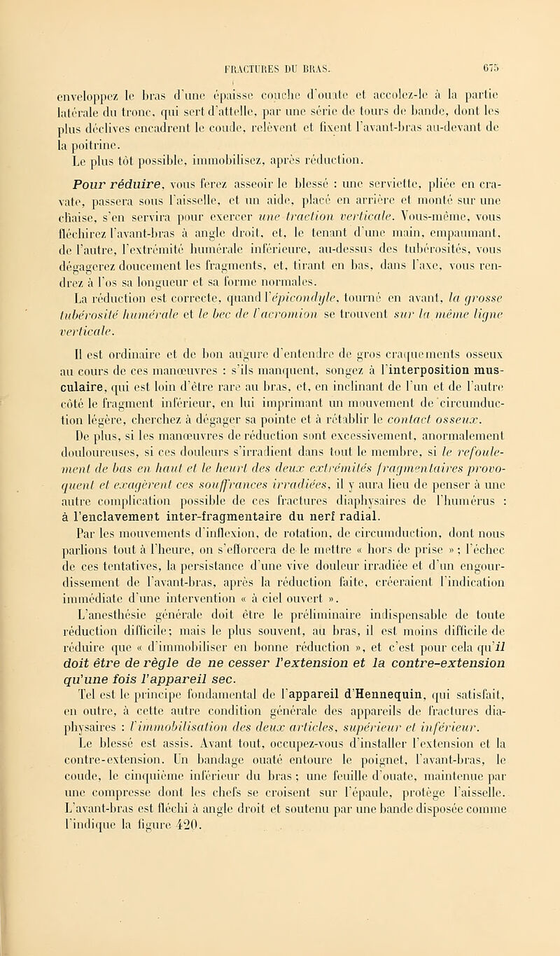 enveloppez le bras d'une épaisse couche d'ouate et accolez-le à la partie latérale du tronc, qui sert d'attelle, par une série de tours de bande, dont les plus déclives encadrent le coude, relèvent et fixent l'avant-bras au-devant de la poitrine. Le plus tôt possible, immobilisez, après réduction. Pour réduire, vous ferez asseoir le blessé : une serviette, pliée en cra- vate, passera sous l'aisselle, et un aide, placé en arrière et monté sur une chaise, s'en servira pour exercer une traction verticale. Vous-même, vous fléchirez l'avant-bras à angle droit, et, le tenant d'une main, empaumant. de l'autre, l'extrémité humérale inférieure, au-dessus des tubérosités, vous dégagerez doucement les fragments, et, tirant en bas, dans l'axe, vous ren- drez à l'os sa longueur et sa forme normales. La réduction est correcte, quand Yépicondyle, tourné en avant, la grosse tubérosité humérale et le bec de Tacromion se trouvent sur la même ligne verticale. Il est ordinaire et de bon augure d'entendre de gros craquements osseux au cours de ces manœuvres : s'ils manquent, songez à l'interposition mus- culaire, qui est loin d'être rare au bras, et, en inclinant de l'un et de l'autre côté le fragment inférieur, en lui imprimant un mouvement de'circumduc- tion légère, cherchez à dégager sa pointe et à rétablir le contact osseux. De plus, si les manœuvres de réduction sont excessivement, anormalement douloureuses, si ces douleurs s'irradient dans tout le membre, si le refoule- ment de bas en haut et le heurt des deux extrémités fragmentaires provo- quent et exagèrent ces souffrances irradiées, il y aura lieu de penser à une autre complication possible de ces fractures diaphysaircs de l'humérus : à l'enclavement inter-fragmentaire du nerf radial. Par les mouvements d'inflexion, de rotation, de circumduction, dont nous parlions tout à l'heure, on s'efforcera de le mettre « hors de prise » ; l'échec de ces tentatives, la persistance d'une vive douleur irradiée et d'un engour- dissement de l'avant-bras, après la réduction faite, créeraient l'indication immédiate d'une intervention « à ciel ouvert. ». L'ancsthésie générale doit être le préliminaire indispensable de toute réduction difficile; mais le plus souvent, au bras, il est, moins difficile de réduire que « d'immobiliser en bonne réduction », et c'est pour cela qu'ii doit être de règle de ne cesser l'extension et la contre-extension qu'une fois l'appareil sec. Tel est le principe fondamental de l'appareil d'Hennequin, qui satisfait, en outre, à cette autre condition générale des appareils de fractures dia- physaircs : l'immobilisation des deux articles, supérieur et inférieur. Le blessé est assis. Avant tout, occupez-vous d'installer l'extension et la contre-extension. Un bandage ouaté entoure le poignet, l'avant-bras, le coude, le cinquième inférieur du bras ; une feuille d'ouate, maintenue par une compresse dont les chefs se croisent sur l'épaule, protège l'aisselle. L'avant-bras est fléchi à angle droit et soutenu par une bande disposée comme l'indique la figure 420.