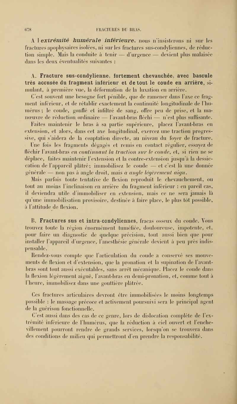 A I extrémité humer aie inférieure, nous n'insisterons ni sur les fractures apophysaires isolées, ni sur les fractures sus-condyliennes, de réduc- tion simple. Mais la conduite à tenir — d'urgence — devient plus malaisée dans les deux éventualités suivantes : A. Fracture sus-condylienne, fortement chevauchée, avec bascule très accusée du fragment inférieur et de tout le coude en arrière, si- mulant, à première vue, la déformation de la luxation en arrière. C'est souvent une besogne fort pénible, que de ramener dans l'axe ce frag- ment inférieur, et de rétablir exactement la continuité longitudinale de 1 hu- mérus ; le coude, gonflé et infiltré de sang, offre peu de prise, et la ma- nœuvre de réduction ordinaire — lavant-bras fléchi — n'est plus suffisante. Faites maintenir le bras à sa partie supérieure, placez lavant-bras en extension, et alors, dans cet axe longitudinal, exercez une traction progres- sive, qui s'aidera de la coaptation directe, au niveau du loyer de fracture. Une fois les fragments dégagés et remis en contact régulier, essayez de fléchir l'avant-bras en continuant la traction sur le ronde, et, si rien ne se déplace, laites maintenir l'extension et la contre-extension jusqu'à la dessic- cation de l'appareil plâtré; immobilisez le coude —et c'est là une donnée générale — non pas à angle droit, mais à angle légèrement aigu. Mais parfois toute tentative de flexion reproduit le chevauchement, ou tout au moins l'inclinaison en arrière du fragment inférieur : en pareil cas. il deviendra utile d'immobiliser en extension, mais ce ne sera jamais là qu'une immobilisation provisoire, destinée à faire place, le plus tôt possible, à l'attitude de flexion. li. Fractures sus et intra-condyliennes, fracas osseux du coude. Vous trouvez toute la région énormément tuméfiée, douloureuse, impotente, et, pour faire un diagnostic de quelque précision, tout aussi bien que pour installer l'appareil d'urgence, l'anesthésie générale devient à peu près indis- pensable. Rendez-vous compte que l'articulation du coude a conservé ses mouve- ments de flexion et d'extension, que la pronation et la supination de l'avant- bras sont tout aussi exécutables, sans arrêt mécanique. Placez le coude dans la flexion légèrement aiguë, l'avant-bras en demi-pronation, et, comme tout à l'heure, immobilisez dans une gouttière plâtrée. Ces fractures articulaires devront être immobilisées le moins longtemps possible : le massage précoce et activement poursuivi sera le principal agent de la guérison fonctionnelle. V. est aussi dans des cas de ce genre, lors de dislocation complète de I ex- trémité inférieure de l'humérus, que la réduction à ciel ouvert et l'enche- villement pourront rendre de grands services, lorsqu'on se trouvera dans des conditions de milieu qui permettront d'en prendre la responsabilité.