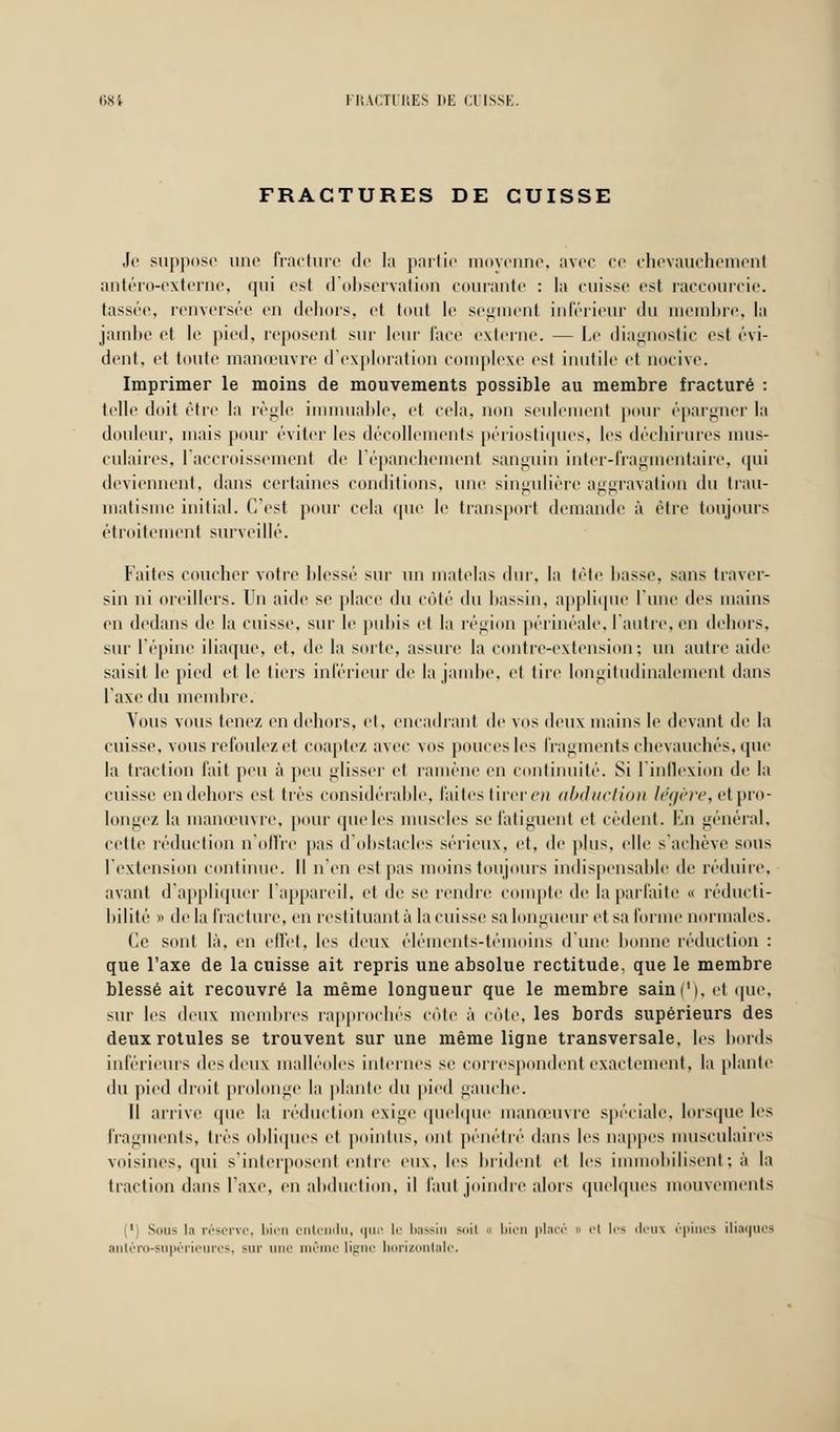FRACTURES DE CUISSE Je suppose une fracture de la partie moyenne, avec ce chevauchement antéro-externe, qui est d'observation courante : la cuisse est raccourcie, tassée, renversée en dehors, et tout le segment inférieur du membre, la jambe et le pied, reposent sur leur face externe. — Le diagnostic est évi- dent, et toute manœuvre d'exploration complexe est inutile et nocive. Imprimer le moins de mouvements possible au membre fracturé : telle doit être la règle immuable, et cela, non seulement pour épargner la douleur, mais pour éviter les décollements périostiques, les déchirures mus- culaires, l'accroissement de l'épanchement sanguin inter-fragmentaire, qui deviennent, dans certaines conditions, une singulière aggravation du trau- matisme initial. C'est pour cela que le transport demande à être toujours étroitement surveillé. Faites coucher votre blessé sur un matelas dur, la tête liasse, sans traver- sin ni oreillers. Un aide se place du coté du bassin, applique l'une des mains en dedans de la cuisse, sur le pubis et la région périnéale, l'autre, en dehors, sur l'épine iliaque, et, de la sorte, assure la contre-extension; un autre aide saisit le pied et le tiers inférieur de la jambe, et tire longitudinalement dans l'axe du membre. Vous vous tenez en dehors, et, encadrant de vos deux mains le devant de la cuisse, vous refoulez et coaptez avec vos pouces les fragments chevauchés, que la traction fait peu à peu glisser et ramène en continuité. Si l'inflexion de la cuisse en dehors est très considérable, laites tirer en abduction légère, et pro- longez la manœuvre, pour (pie les muscles se fatiguent et cèdent. En général, celte réduction n'offre pas d'obstacles sérieux, et, de plus, elle s'achève sous l'extension continue. Il n'en est pas moins toujours indispensable de réduire, avant d'appliquer l'appareil, et de se rendre compte de la parfaite « réducti- bilité » delà fracture, en restituant à la cuisse sa longueur et sa forme normales. Ce sont là, en effet, les deux éléments-témoins d'une bonne réduction : que l'axe de la cuisse ait repris une absolue rectitude, que le membre blessé ait recouvré la même longueur que le membre sain (M. et que, sur les deux membres rapprochés côte à côte, les bords supérieurs des deux rotules se trouvent sur une même ligne transversale, les bords inférieurs des deux malléoles internes se correspondent exactement, la plante du pied droit prolonge la plante du pied gauche. Il arrive que la réduction exige quelque manœuvre spéciale, lorsque les fragments, très obliques et pointus, ont pénétré dans les nappes musculaires voisines, qui s'interposent entre eux, les brident et les immobilisent; à la traction dans l'axe, en abduction, il faut joindre alors quelques mouvements 1 Sons li réserve, bien entendu, que le bassin »n\ bien placé » cl lr* deux épines iliaques antéro-supérieurcs, sur une même ligne horizontale.