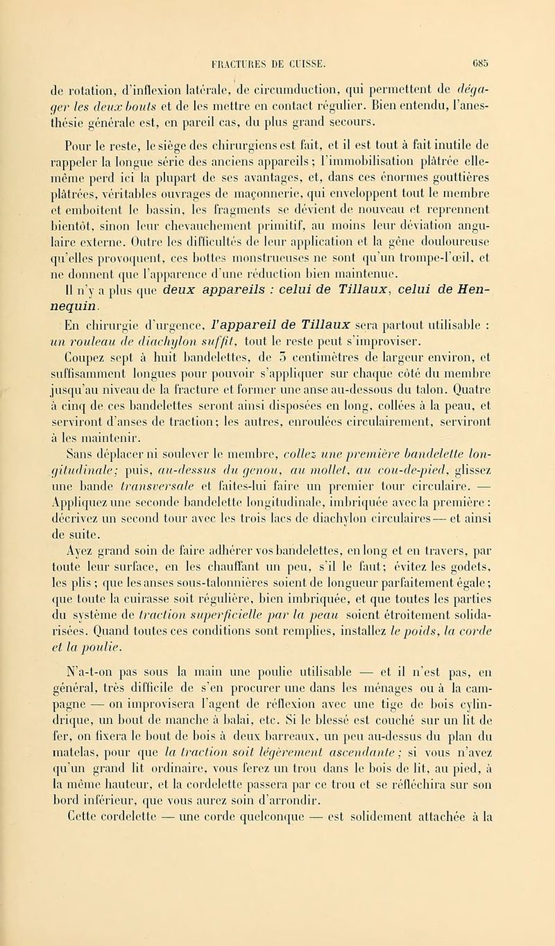 de rotation, d'inflexion latérale, de circumduction, qui permettent de déga- ger les deux bouts et de les mettre en contact régulier. Bien entendu, l'ancs- thésie générale est, en pareil cas, du plus grand secours. Pour le reste, le siège des chirurgiens est fait, et il est tout à fait inutile de rappeler la longue série des anciens appareils ; l'immobilisation plâtrée elle- même perd ici la plupart de ses avantages, et, dans ces énormes gouttières plâtrées, véritables ouvrages de maçonnerie, qui enveloppent tout le membre et emboîtent le bassin, les fragments se dévient de nouveau et reprennent bientôt, sinon leur chevauchement primitif, au moins leur déviation angu- laire externe. Outre les difficultés de leur application et la gêne douloureuse qu'elles provoquent, ces bottes monstrueuses ne sont qu'un trompe-l'œil, et ne donnent que l'apparence d'une réduction bien maintenue. 11 n'y a plus que deux appareils : celui de Tillaux, celui de Hen- nequin. En chirurgie d'urgence, l'appareil de Tillaux sera partout utilisable : un rouleau de diacliylon suffit, tout le reste peut s'improviser. Coupez sept à huit bandelettes, de 5 centimètres de largeur environ, et suffisamment longues pour pouvoir s'appliquer sur chaque côté du membre jusqu'au niveau de la fracture et former une anse au-dessous du talon. Quatre à cinq de ces bandelettes seront ainsi disposées en long, collées à la peau, et serviront d'anses de traction; les autres, enroulées circulairement, serviront à les maintenir. Sans déplacer ni soulever le membre, collez une première bandelette lon- gitudinale; puis, au-dessus du genou, au mollet, au cou-de-pied, glissez une bande transversale et faites-lui faire un premier tour circulaire. — Appliquez une seconde bandelette longitudinale, imbriquée avec la première : décrivez un second tour avec les trois lacs de diachylon circulaires— et ainsi de suite. Ayez grand soin de faire adhérer vos bandelettes, en long et en travers, par toute leur surface, en les chauffant un peu, s'il le faut; évitez les godets, les plis; que les anses sous-talonnièrcs soient de longueur parfaitement égale; que toute la cuirasse soit régulière, bien imbriquée, et que toutes les parties du système de traction superficielle par la peau soient étroitement solida- risées. Quand toutes ces conditions sont remplies, installez le poids, la corde et la poulie. N'a-t-on pas sous la main une poulie utilisable — et il n'est pas, en général, très difficile de s'en procurer une dans les ménages ou à la cam- pagne — on improvisera l'agent de réflexion avec une tige de bois cylin- drique, un bout de manche à balai, etc. Si le blessé est couché sur un lit de fer, on fixera le bout de bois à deux barreaux, un peu au-dessus du plan du matelas, pour que la traction soit légèrement ascendante ; si vous n'avez qu'un grand lit ordinaire, vous ferez un trou dans le bois de lit, au pied, à la même hauteur, et la cordelette passera par ce trou et se réfléchira sur son bord inférieur, que vous aurez soin d'arrondir. Cette cordelette — une corde quelconque — est solidement attachée à la